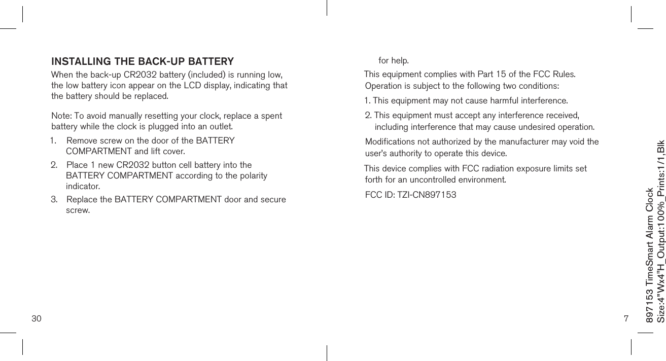 897153 TimeSmart Alarm ClockSize:4”Wx4&quot;H_Output:100%_Prints:1/1,Blk 7for help.This equipment complies with Part 15 of the FCC Rules. Operation is subject to the following two conditions:1. This equipment may not cause harmful interference.2.  This equipment must accept any interference received, including interference that may cause undesired operation.Modifications not authorized by the manufacturer may void the user’s authority to operate this device. This device complies with FCC radiation exposure limits set forth for an uncontrolled environment.FCC ID: TZI-CN897153         INSTALLING THE BACK-UP BATTERY  When the back-up CR2032 battery (included) is running low, the low battery icon appear on the LCD display, indicating that the battery should be replaced.Note: To avoid manually resetting your clock, replace a spent battery while the clock is plugged into an outlet.1.  Remove screw on the door of the BATTERY        COMPARTMENT and lift cover.2.  Place 1 new CR2032 button cell battery into the      BATTERY COMPARTMENT according to the polarity      indicator.3.  Replace the BATTERY COMPARTMENT door and secure    screw. 30