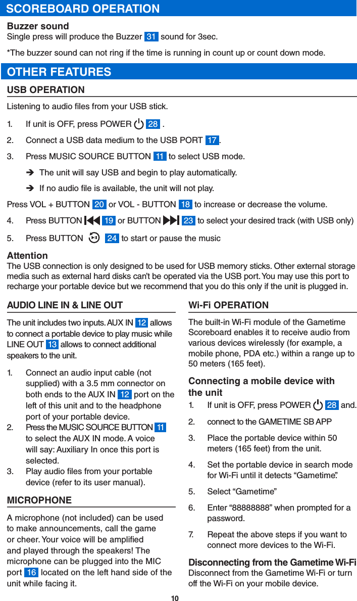 10SCOREBOARD OPERATIONBuzzer soundSingle press will produce the Buzzer  31  sound for 3sec.  *The buzzer sound can not ring if the time is running in count up or count down mode. OTHER FEATURESUSB OPERATIONListening to audio les from your USB stick.1.  If unit is OFF, press POWER    28  .2.  Connect a USB data medium to the USB PORT  17 .3.  Press MUSIC SOURCE BUTTON  11  to select USB mode. ÎThe unit will say USB and begin to play automatically. ÎIf no audio le is available, the unit will not play.Press VOL + BUTTON  20  or VOL - BUTTON  18  to increase or decrease the volume.4.  Press BUTTON    19  or BUTTON    23  to select your desired track (with USB only)5.  Press BUTTON      24  to start or pause the musicAttentionThe USB connection is only designed to be used for USB memory sticks. Other external storage media such as external hard disks can’t be operated via the USB port. You may use this port to recharge your portable device but we recommend that you do this only if the unit is plugged in.AUDIO LINE IN &amp; LINE OUTThe unit includes two inputs. AUX IN  12  allows to connect a portable device to play music while LINE OUT  13  allows to connect additional speakers to the unit.1.  Connect an audio input cable (not supplied) with a 3.5 mm connector on both ends to the AUX IN  12  port on the left of this unit and to the headphone port of your portable device.2.  Press the MUSIC SOURCE BUTTON  11   to select the AUX IN mode. A voice will say: Auxiliary In once this port is selected.3.  Play audio les from your portable device (refer to its user manual).MICROPHONEA microphone (not included) can be used to make announcements, call the game or cheer. Your voice will be amplied and played through the speakers! The microphone can be plugged into the MIC port  16  located on the left hand side of the unit while facing it.Wi-Fi OPERATIONThe built-in Wi-Fi module of the Gametime Scoreboard enables it to receive audio from various devices wirelessly (for example, a mobile phone, PDA etc.) within a range up to 50 meters (165 feet).Connecting a mobile device with the unit1.  If unit is OFF, press POWER    28  and.2.  connect to the GAMETIME SB APP3.  Place the portable device within 50 meters (165 feet) from the unit.4.  Set the portable device in search mode for Wi-Fi until it detects “Gametime”.5.  Select “Gametime”6.  Enter “88888888” when prompted for a password.7.   Repeat the above steps if you want to connect more devices to the Wi-Fi.Disconnecting from the Gametime Wi-Fi Disconnect from the Gametime Wi-Fi or turn off the Wi-Fi on your mobile device.