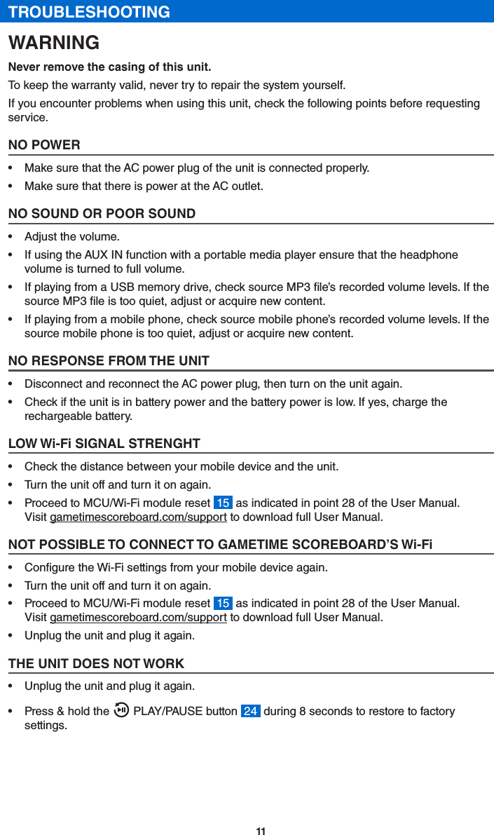 11TROUBLESHOOTINGWARNINGNever remove the casing of this unit.To keep the warranty valid, never try to repair the system yourself.If you encounter problems when using this unit, check the following points before requesting service.NO POWER•  Make sure that the AC power plug of the unit is connected properly.•  Make sure that there is power at the AC outlet.NO SOUND OR POOR SOUND•  Adjust the volume.•  If using the AUX IN function with a portable media player ensure that the headphone volume is turned to full volume.•  If playing from a USB memory drive, check source MP3 le’s recorded volume levels. If the source MP3 le is too quiet, adjust or acquire new content.•  If playing from a mobile phone, check source mobile phone’s recorded volume levels. If the source mobile phone is too quiet, adjust or acquire new content.NO RESPONSE FROM THE UNIT•  Disconnect and reconnect the AC power plug, then turn on the unit again.•  Check if the unit is in battery power and the battery power is low. If yes, charge the rechargeable battery.LOW Wi-Fi SIGNAL STRENGHT•  Check the distance between your mobile device and the unit.•  Turn the unit off and turn it on again.•  Proceed to MCU/Wi-Fi module reset  15  as indicated in point 28 of the User Manual. Visit gametimescoreboard.com/support to download full User Manual.NOT POSSIBLE TO CONNECT TO GAMETIME SCOREBOARD’S Wi-Fi•  Congure the Wi-Fi settings from your mobile device again.•  Turn the unit off and turn it on again.•  Proceed to MCU/Wi-Fi module reset  15  as indicated in point 28 of the User Manual. Visit gametimescoreboard.com/support to download full User Manual.•  Unplug the unit and plug it again.THE UNIT DOES NOT WORK•  Unplug the unit and plug it again.•  Press &amp; hold the   PLAY/PAUSE button  24  during 8 seconds to restore to factory settings.