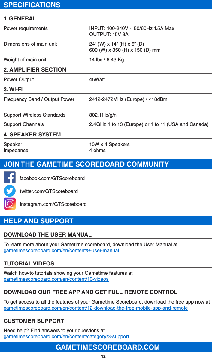 12SPECIFICATIONS1. GENERALPower requirements  INPUT: 100-240V ~ 50/60Hz 1.5A Max OUTPUT: 15V 3ADimensions of main unit  24” (W) x 14” (H) x 6” (D) 600 (W) x 350 (H) x 150 (D) mmWeight of main unit  14 lbs / 6.43 Kg2. AMPLIFIER SECTIONPower Output  45Watt3. Wi-FiFrequency Band / Output Power  2412-2472MHz (Europe) / ≤18dBmSupport Wireless Standards  802.11 b/g/nSupport Channels  2.4GHz 1 to 13 (Europe) or 1 to 11 (USA and Canada)4. SPEAKER SYSTEMSpeaker  10W x 4 Speakers Impedance  4 ohmsJOIN THE GAMETIME SCOREBOARD COMMUNITY   facebook.com/GTScoreboard   twitter.com/GTScoreboard   instagram.com/GTScoreboardHELP AND SUPPORTDOWNLOAD THE USER MANUALTo learn more about your Gametime scoreboard, download the User Manual at gametimescoreboard.com/en/content/9-user-manualTUTORIAL VIDEOSWatch how-to tutorials showing your Gametime features at gametimescoreboard.com/en/content/10-videosDOWNLOAD OUR FREE APP AND GET FULL REMOTE CONTROLTo get access to all the features of your Gametime Scoreboard, download the free app now at gametimescoreboard.com/en/content/12-download-the-free-mobile-app-and-remoteCUSTOMER SUPPORTNeed help? Find answers to your questions at gametimescoreboard.com/en/content/category/3-supportGAMETIMESCOREBOARD.COM