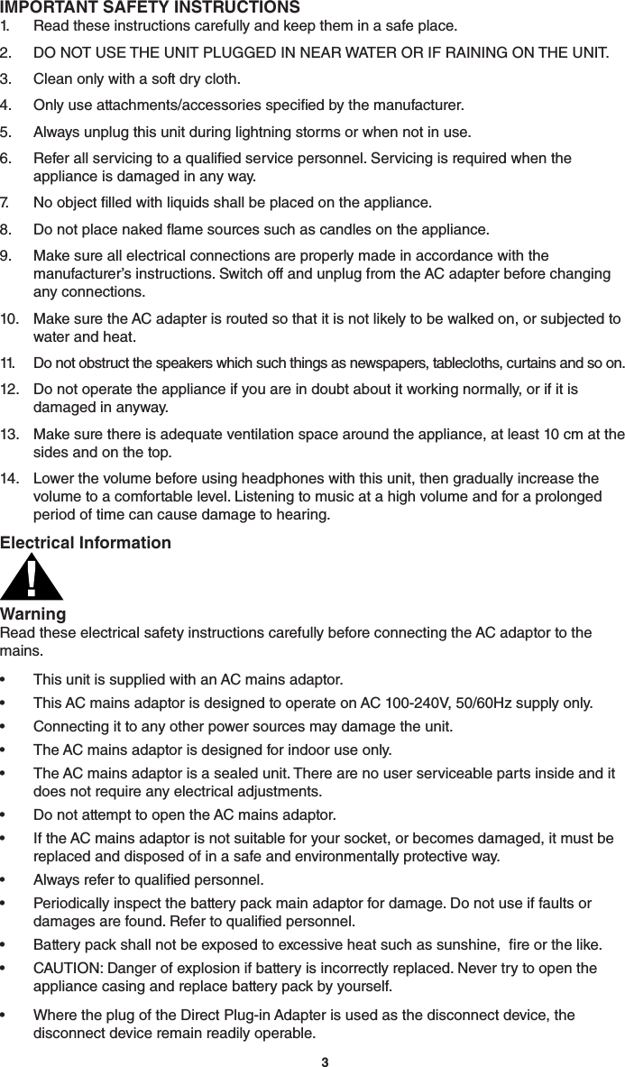 3IMPORTANT SAFETY INSTRUCTIONS1.  Read these instructions carefully and keep them in a safe place.2.  DO NOT USE THE UNIT PLUGGED IN NEAR WATER OR IF RAINING ON THE UNIT. 3.  Clean only with a soft dry cloth.4.  Only use attachments/accessories specied by the manufacturer.5.  Always unplug this unit during lightning storms or when not in use.6.  Refer all servicing to a qualied service personnel. Servicing is required when the appliance is damaged in any way.7.   No object lled with liquids shall be placed on the appliance.8.  Do not place naked ame sources such as candles on the appliance.9.  Make sure all electrical connections are properly made in accordance with the manufacturer’s instructions. Switch off and unplug from the AC adapter before changing any connections.10.  Make sure the AC adapter is routed so that it is not likely to be walked on, or subjected to water and heat.11.  Do not obstruct the speakers which such things as newspapers, tablecloths, curtains and so on.12.  Do not operate the appliance if you are in doubt about it working normally, or if it is damaged in anyway.13.  Make sure there is adequate ventilation space around the appliance, at least 10 cm at the sides and on the top.14.  Lower the volume before using headphones with this unit, then gradually increase the volume to a comfortable level. Listening to music at a high volume and for a prolonged period of time can cause damage to hearing.Electrical InformationWarning Read these electrical safety instructions carefully before connecting the AC adaptor to the mains.•  This unit is supplied with an AC mains adaptor.•  This AC mains adaptor is designed to operate on AC 100-240V, 50/60Hz supply only.•  Connecting it to any other power sources may damage the unit.•  The AC mains adaptor is designed for indoor use only.•  The AC mains adaptor is a sealed unit. There are no user serviceable parts inside and it does not require any electrical adjustments.•  Do not attempt to open the AC mains adaptor.•  If the AC mains adaptor is not suitable for your socket, or becomes damaged, it must be replaced and disposed of in a safe and environmentally protective way.•  Always refer to qualied personnel.•  Periodically inspect the battery pack main adaptor for damage. Do not use if faults or damages are found. Refer to qualied personnel.•  Battery pack shall not be exposed to excessive heat such as sunshine,  re or the like.•  CAUTION: Danger of explosion if battery is incorrectly replaced. Never try to open the appliance casing and replace battery pack by yourself.•  Where the plug of the Direct Plug-in Adapter is used as the disconnect device, the disconnect device remain readily operable.