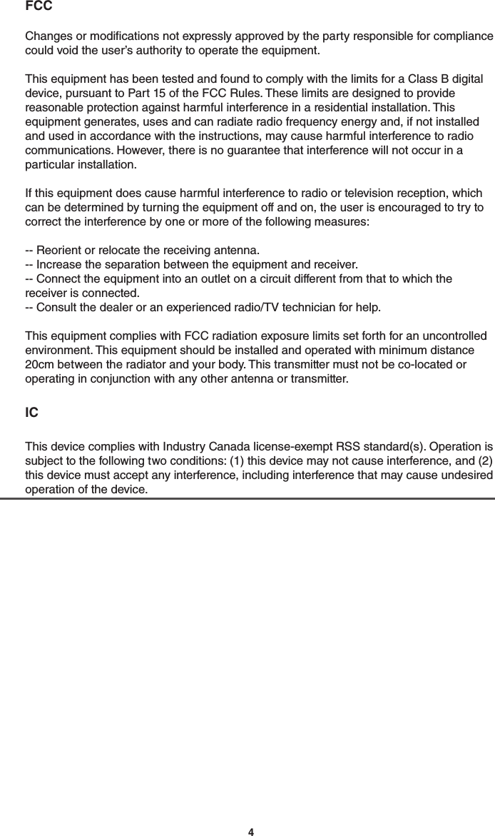 4 FCC  Changes or modications not expressly approved by the party responsible for compliance could void the user’s authority to operate the equipment.  This equipment has been tested and found to comply with the limits for a Class B digital device, pursuant to Part 15 of the FCC Rules. These limits are designed to provide reasonable protection against harmful interference in a residential installation. This equipment generates, uses and can radiate radio frequency energy and, if not installed and used in accordance with the instructions, may cause harmful interference to radio communications. However, there is no guarantee that interference will not occur in a particular installation.  If this equipment does cause harmful interference to radio or television reception, which can be determined by turning the equipment off and on, the user is encouraged to try to correct the interference by one or more of the following measures:  -- Reorient or relocate the receiving antenna. -- Increase the separation between the equipment and receiver. -- Connect the equipment into an outlet on a circuit different from that to which the receiver is connected. -- Consult the dealer or an experienced radio/TV technician for help.  This equipment complies with FCC radiation exposure limits set forth for an uncontrolled environment. This equipment should be installed and operated with minimum distance 20cm between the radiator and your body. This transmitter must not be co-located or operating in conjunction with any other antenna or transmitter.  IC  This device complies with Industry Canada license-exempt RSS standard(s). Operation is subject to the following two conditions: (1) this device may not cause interference, and (2) this device must accept any interference, including interference that may cause undesired operation of the device.
