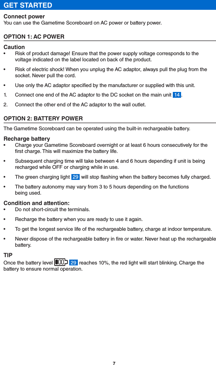 7GET STARTEDConnect powerYou can use the Gametime Scoreboard on AC power or battery power.OPTION 1: AC POWERCaution•  Risk of product damage! Ensure that the power supply voltage corresponds to the voltage indicated on the label located on back of the product.•  Risk of electric shock! When you unplug the AC adaptor, always pull the plug from the socket. Never pull the cord.•  Use only the AC adaptor specied by the manufacturer or supplied with this unit.1.  Connect one end of the AC adaptor to the DC socket on the main unit  14 .2.  Connect the other end of the AC adaptor to the wall outlet.OPTION 2: BATTERY POWERThe Gametime Scoreboard can be operated using the built-in rechargeable battery.Recharge battery•  Charge your Gametime Scoreboard overnight or at least 6 hours consecutively for the rst charge. This will maximize the battery life.•  Subsequent charging time will take between 4 and 6 hours depending if unit is being recharged while OFF or charging while in use. •  The green charging light  29  will stop ashing when the battery becomes fully charged.•  The battery autonomy may vary from 3 to 5 hours depending on the functions being used.Condition and attention:•  Do not short-circuit the terminals.•  Recharge the battery when you are ready to use it again.•  To get the longest service life of the rechargeable battery, charge at indoor temperature.•  Never dispose of the rechargeable battery in re or water. Never heat up the rechargeable battery. TIPOnce the battery level    29  reaches 10%, the red light will start blinking. Charge the battery to ensure normal operation. 