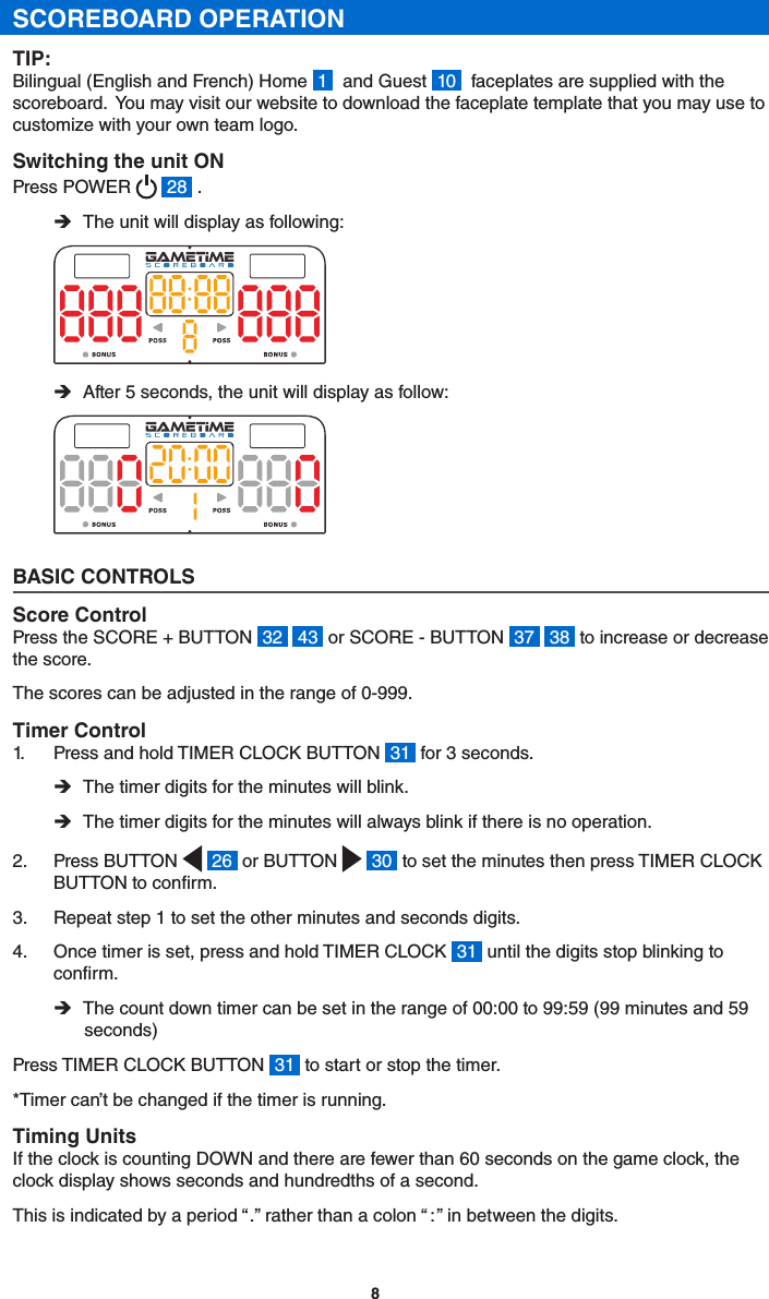 8SCOREBOARD OPERATIONTIP:Bilingual (English and French) Home  1   and Guest  10   faceplates are supplied with the scoreboard.  You may visit our website to download the faceplate template that you may use to customize with your own team logo. Switching the unit ONPress POWER    28  . ÎThe unit will display as following: ÎAfter 5 seconds, the unit will display as follow:BASIC CONTROLSScore ControlPress the SCORE + BUTTON  32   43  or SCORE - BUTTON  37   38  to increase or decrease the score.The scores can be adjusted in the range of 0-999.Timer Control1.  Press and hold TIMER CLOCK BUTTON  31  for 3 seconds. ÎThe timer digits for the minutes will blink. ÎThe timer digits for the minutes will always blink if there is no operation.2.  Press BUTTON    26  or BUTTON    30  to set the minutes then press TIMER CLOCK BUTTON to conrm.3.  Repeat step 1 to set the other minutes and seconds digits.4.  Once timer is set, press and hold TIMER CLOCK  31  until the digits stop blinking to conrm. ÎThe count down timer can be set in the range of 00:00 to 99:59 (99 minutes and 59 seconds)Press TIMER CLOCK BUTTON  31  to start or stop the timer.*Timer can’t be changed if the timer is running.Timing UnitsIf the clock is counting DOWN and there are fewer than 60 seconds on the game clock, the clock display shows seconds and hundredths of a second. This is indicated by a period “ . ” rather than a colon “  :  ” in between the digits.