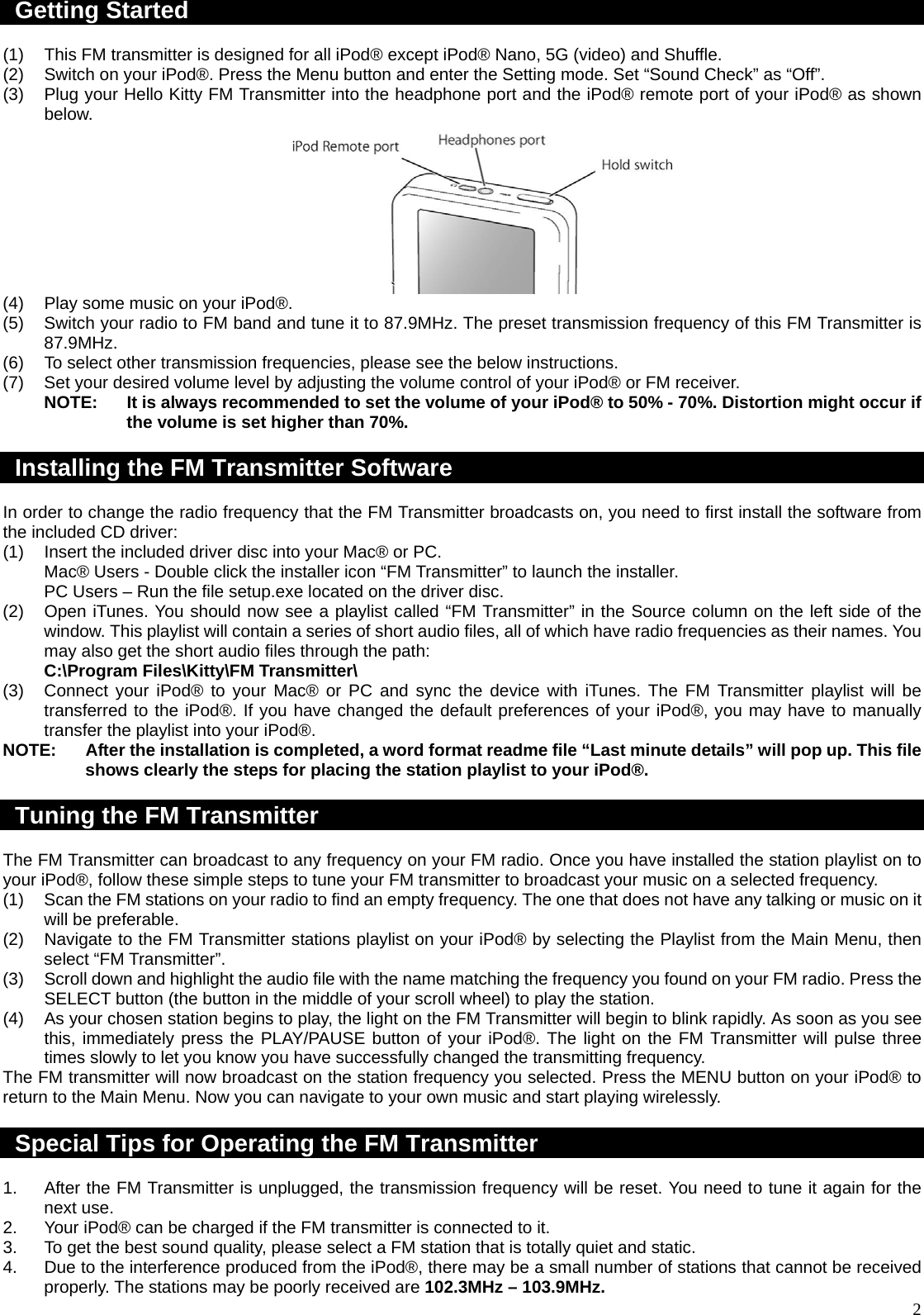  2Getting Started  (1)  This FM transmitter is designed for all iPod® except iPod® Nano, 5G (video) and Shuffle. (2)  Switch on your iPod®. Press the Menu button and enter the Setting mode. Set “Sound Check” as “Off”. (3)  Plug your Hello Kitty FM Transmitter into the headphone port and the iPod® remote port of your iPod® as shown below.  (4)  Play some music on your iPod®. (5)  Switch your radio to FM band and tune it to 87.9MHz. The preset transmission frequency of this FM Transmitter is 87.9MHz. (6)  To select other transmission frequencies, please see the below instructions. (7)  Set your desired volume level by adjusting the volume control of your iPod® or FM receiver. NOTE:  It is always recommended to set the volume of your iPod® to 50% - 70%. Distortion might occur if the volume is set higher than 70%.    Installing the FM Transmitter Software  In order to change the radio frequency that the FM Transmitter broadcasts on, you need to first install the software from the included CD driver: (1)  Insert the included driver disc into your Mac® or PC. Mac® Users - Double click the installer icon “FM Transmitter” to launch the installer. PC Users – Run the file setup.exe located on the driver disc. (2)  Open iTunes. You should now see a playlist called “FM Transmitter” in the Source column on the left side of the window. This playlist will contain a series of short audio files, all of which have radio frequencies as their names. You may also get the short audio files through the path: C:\Program Files\Kitty\FM Transmitter\ (3)  Connect your iPod® to your Mac® or PC and sync the device with iTunes. The FM Transmitter playlist will be transferred to the iPod®. If you have changed the default preferences of your iPod®, you may have to manually transfer the playlist into your iPod®. NOTE:  After the installation is completed, a word format readme file “Last minute details” will pop up. This file shows clearly the steps for placing the station playlist to your iPod®.  Tuning the FM Transmitter  The FM Transmitter can broadcast to any frequency on your FM radio. Once you have installed the station playlist on to your iPod®, follow these simple steps to tune your FM transmitter to broadcast your music on a selected frequency. (1)  Scan the FM stations on your radio to find an empty frequency. The one that does not have any talking or music on it will be preferable. (2)  Navigate to the FM Transmitter stations playlist on your iPod® by selecting the Playlist from the Main Menu, then select “FM Transmitter”. (3)  Scroll down and highlight the audio file with the name matching the frequency you found on your FM radio. Press the SELECT button (the button in the middle of your scroll wheel) to play the station. (4)  As your chosen station begins to play, the light on the FM Transmitter will begin to blink rapidly. As soon as you see this, immediately press the PLAY/PAUSE button of your iPod®. The light on the FM Transmitter will pulse three times slowly to let you know you have successfully changed the transmitting frequency. The FM transmitter will now broadcast on the station frequency you selected. Press the MENU button on your iPod® to return to the Main Menu. Now you can navigate to your own music and start playing wirelessly.  Special Tips for Operating the FM Transmitter  1.  After the FM Transmitter is unplugged, the transmission frequency will be reset. You need to tune it again for the next use. 2.  Your iPod® can be charged if the FM transmitter is connected to it. 3.  To get the best sound quality, please select a FM station that is totally quiet and static. 4.  Due to the interference produced from the iPod®, there may be a small number of stations that cannot be received properly. The stations may be poorly received are 102.3MHz – 103.9MHz. 