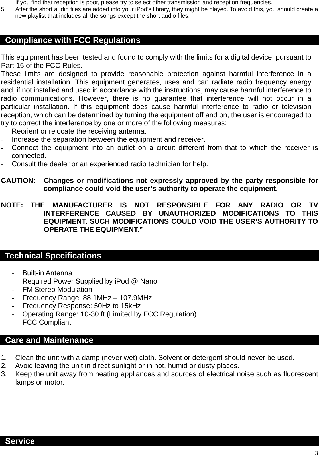  3If you find that reception is poor, please try to select other transmission and reception frequencies. 5.  After the short audio files are added into your iPod’s library, they might be played. To avoid this, you should create a new playlist that includes all the songs except the short audio files.   Compliance with FCC Regulations  This equipment has been tested and found to comply with the limits for a digital device, pursuant to Part 15 of the FCC Rules. These limits are designed to provide reasonable protection against harmful interference in a residential installation. This equipment generates, uses and can radiate radio frequency energy and, if not installed and used in accordance with the instructions, may cause harmful interference to radio communications. However, there is no guarantee that interference will not occur in a particular installation. If this equipment does cause harmful interference to radio or television reception, which can be determined by turning the equipment off and on, the user is encouraged to try to correct the interference by one or more of the following measures: -  Reorient or relocate the receiving antenna. -  Increase the separation between the equipment and receiver. -  Connect the equipment into an outlet on a circuit different from that to which the receiver is connected. -  Consult the dealer or an experienced radio technician for help.  CAUTION:  Changes or modifications not expressly approved by the party responsible for compliance could void the user’s authority to operate the equipment.  NOTE: THE MANUFACTURER IS NOT RESPONSIBLE FOR ANY RADIO OR TV INTERFERENCE CAUSED BY UNAUTHORIZED MODIFICATIONS TO THIS EQUIPMENT. SUCH MODIFICATIONS COULD VOID THE USER’S AUTHORITY TO OPERATE THE EQUIPMENT.”   Technical Specifications  - Built-in Antenna -  Required Power Supplied by iPod @ Nano -  FM Stereo Modulation -  Frequency Range: 88.1MHz – 107.9MHz -  Frequency Response: 50Hz to 15kHz -  Operating Range: 10-30 ft (Limited by FCC Regulation) - FCC Compliant  Care and Maintenance  1.  Clean the unit with a damp (never wet) cloth. Solvent or detergent should never be used. 2.  Avoid leaving the unit in direct sunlight or in hot, humid or dusty places. 3.  Keep the unit away from heating appliances and sources of electrical noise such as fluorescent lamps or motor.       Service 