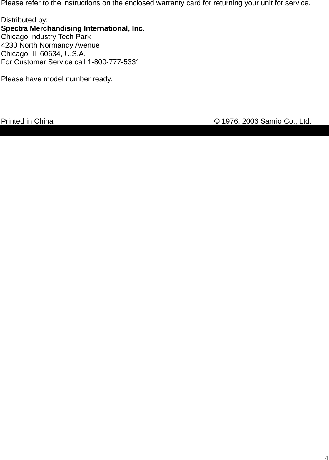  4 Please refer to the instructions on the enclosed warranty card for returning your unit for service.  Distributed by: Spectra Merchandising International, Inc. Chicago Industry Tech Park 4230 North Normandy Avenue Chicago, IL 60634, U.S.A. For Customer Service call 1-800-777-5331  Please have model number ready.     Printed in China             © 1976, 2006 Sanrio Co., Ltd.  