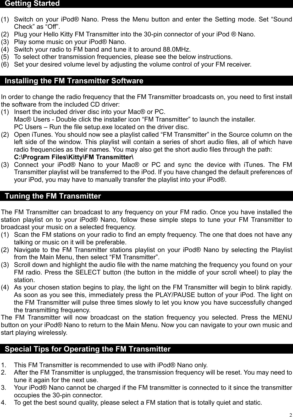  2Getting Started  (1)  Switch on your iPod® Nano. Press the Menu button and enter the Setting mode. Set “Sound Check” as “Off”. (2)  Plug your Hello Kitty FM Transmitter into the 30-pin connector of your iPod ® Nano. (3)  Play some music on your iPod® Nano. (4)  Switch your radio to FM band and tune it to around 88.0MHz. (5)  To select other transmission frequencies, please see the below instructions. (6)  Set your desired volume level by adjusting the volume control of your FM receiver.  Installing the FM Transmitter Software  In order to change the radio frequency that the FM Transmitter broadcasts on, you need to first install the software from the included CD driver: (1)  Insert the included driver disc into your Mac® or PC. Mac® Users - Double click the installer icon “FM Transmitter” to launch the installer. PC Users – Run the file setup.exe located on the driver disc. (2)  Open iTunes. You should now see a playlist called “FM Transmitter” in the Source column on the left side of the window. This playlist will contain a series of short audio files, all of which have radio frequencies as their names. You may also get the short audio files through the path: C:\Program Files\Kitty\FM Transmitter\ (3)  Connect your iPod® Nano to your Mac® or PC and sync the device with iTunes. The FM Transmitter playlist will be transferred to the iPod. If you have changed the default preferences of your iPod, you may have to manually transfer the playlist into your iPod®.  Tuning the FM Transmitter  The FM Transmitter can broadcast to any frequency on your FM radio. Once you have installed the station playlist on to your iPod® Nano, follow these simple steps to tune your FM Transmitter to broadcast your music on a selected frequency. (1)  Scan the FM stations on your radio to find an empty frequency. The one that does not have any talking or music on it will be preferable. (2)  Navigate to the FM Transmitter stations playlist on your iPod® Nano by selecting the Playlist from the Main Menu, then select “FM Transmitter”. (3)  Scroll down and highlight the audio file with the name matching the frequency you found on your FM radio. Press the SELECT button (the button in the middle of your scroll wheel) to play the station. (4)  As your chosen station begins to play, the light on the FM Transmitter will begin to blink rapidly. As soon as you see this, immediately press the PLAY/PAUSE button of your iPod. The light on the FM Transmitter will pulse three times slowly to let you know you have successfully changed the transmitting frequency. The FM Transmitter will now broadcast on the station frequency you selected. Press the MENU button on your iPod® Nano to return to the Main Menu. Now you can navigate to your own music and start playing wirelessly.  Special Tips for Operating the FM Transmitter  1.  This FM Transmitter is recommended to use with iPod® Nano only. 2.  After the FM Transmitter is unplugged, the transmission frequency will be reset. You may need to tune it again for the next use. 3.  Your iPod® Nano cannot be charged if the FM transmitter is connected to it since the transmitter occupies the 30-pin connector. 4.  To get the best sound quality, please select a FM station that is totally quiet and static. 