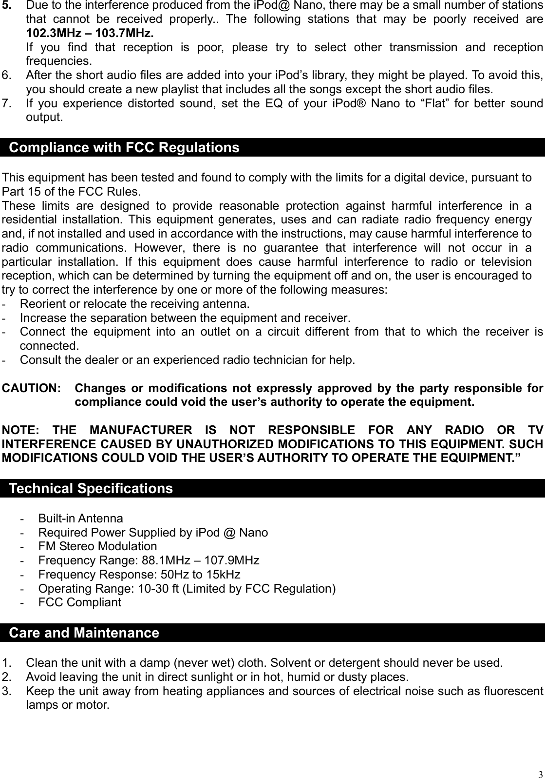  35.  Due to the interference produced from the iPod@ Nano, there may be a small number of stations that cannot be received properly.. The following stations that may be poorly received are 102.3MHz – 103.7MHz. If you find that reception is poor, please try to select other transmission and reception frequencies. 6.  After the short audio files are added into your iPod’s library, they might be played. To avoid this, you should create a new playlist that includes all the songs except the short audio files. 7.  If you experience distorted sound, set the EQ of your iPod® Nano to “Flat” for better sound output.  Compliance with FCC Regulations  This equipment has been tested and found to comply with the limits for a digital device, pursuant to Part 15 of the FCC Rules. These limits are designed to provide reasonable protection against harmful interference in a residential installation. This equipment generates, uses and can radiate radio frequency energy and, if not installed and used in accordance with the instructions, may cause harmful interference to radio communications. However, there is no guarantee that interference will not occur in a particular installation. If this equipment does cause harmful interference to radio or television reception, which can be determined by turning the equipment off and on, the user is encouraged to try to correct the interference by one or more of the following measures: -  Reorient or relocate the receiving antenna. -  Increase the separation between the equipment and receiver. -  Connect the equipment into an outlet on a circuit different from that to which the receiver is connected. -  Consult the dealer or an experienced radio technician for help.  CAUTION:  Changes or modifications not expressly approved by the party responsible for compliance could void the user’s authority to operate the equipment.  NOTE: THE MANUFACTURER IS NOT RESPONSIBLE FOR ANY RADIO OR TV INTERFERENCE CAUSED BY UNAUTHORIZED MODIFICATIONS TO THIS EQUIPMENT. SUCH MODIFICATIONS COULD VOID THE USER’S AUTHORITY TO OPERATE THE EQUIPMENT.”  Technical Specifications  -  Built-in Antenna -  Required Power Supplied by iPod @ Nano -  FM Stereo Modulation -  Frequency Range: 88.1MHz – 107.9MHz -  Frequency Response: 50Hz to 15kHz -  Operating Range: 10-30 ft (Limited by FCC Regulation) -  FCC Compliant  Care and Maintenance  1.  Clean the unit with a damp (never wet) cloth. Solvent or detergent should never be used. 2.  Avoid leaving the unit in direct sunlight or in hot, humid or dusty places. 3.  Keep the unit away from heating appliances and sources of electrical noise such as fluorescent lamps or motor.     
