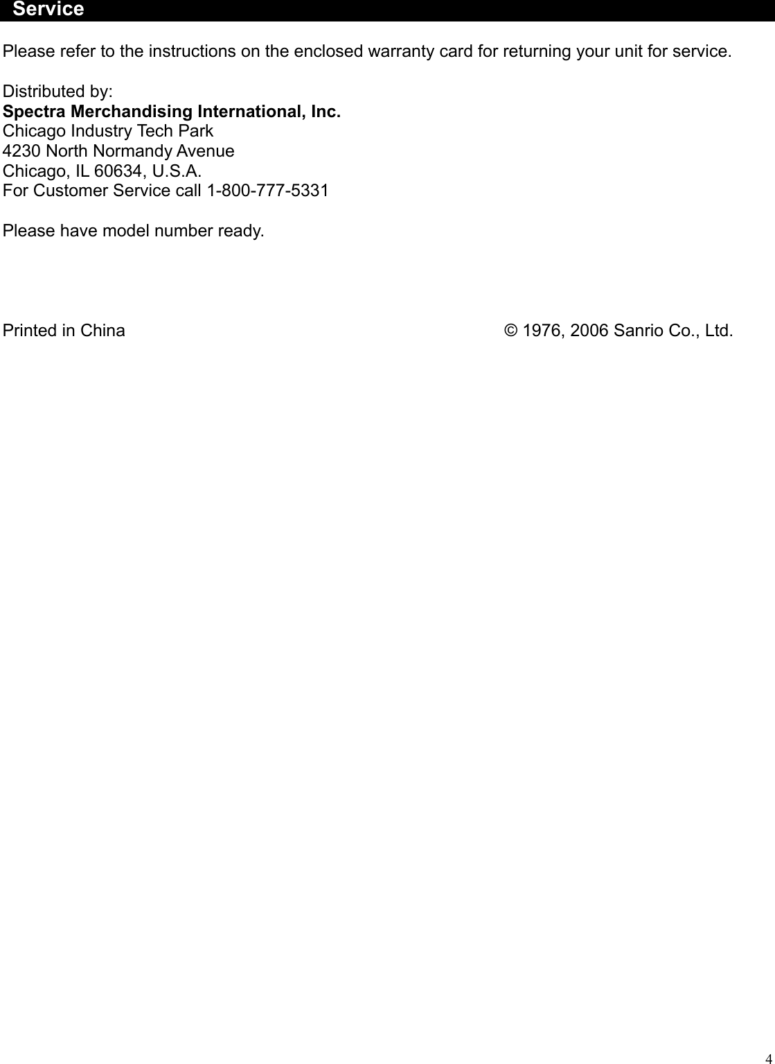  4  Service  Please refer to the instructions on the enclosed warranty card for returning your unit for service.  Distributed by: Spectra Merchandising International, Inc. Chicago Industry Tech Park 4230 North Normandy Avenue Chicago, IL 60634, U.S.A. For Customer Service call 1-800-777-5331  Please have model number ready.     Printed in China             © 1976, 2006 Sanrio Co., Ltd. 