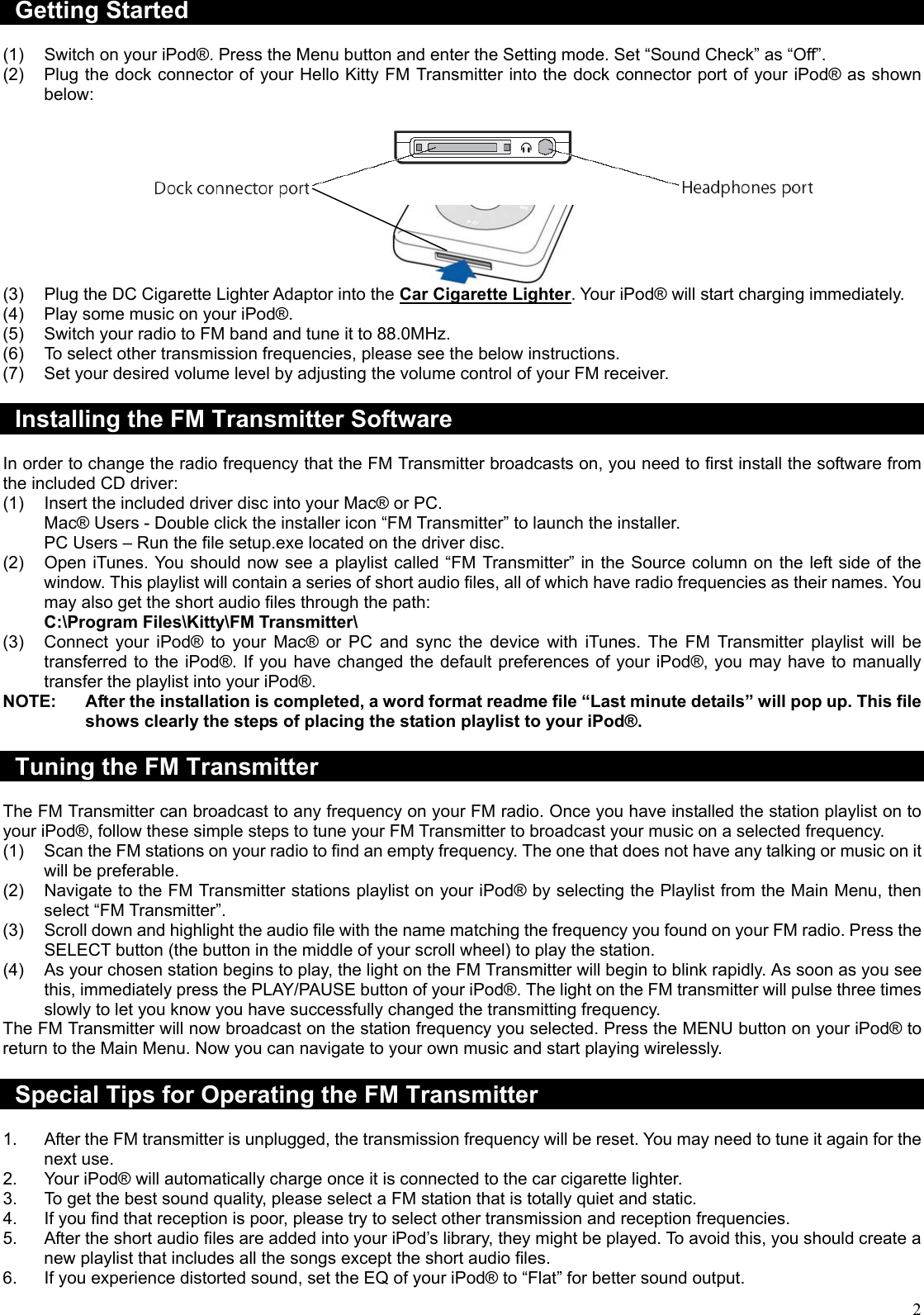  2Getting Started  (1)  Switch on your iPod®. Press the Menu button and enter the Setting mode. Set “Sound Check” as “Off”. (2)  Plug the dock connector of your Hello Kitty FM Transmitter into the dock connector port of your iPod® as shown below:    (3)  Plug the DC Cigarette Lighter Adaptor into the Car Cigarette Lighter. Your iPod® will start charging immediately. (4)  Play some music on your iPod®. (5)  Switch your radio to FM band and tune it to 88.0MHz. (6)  To select other transmission frequencies, please see the below instructions. (7)  Set your desired volume level by adjusting the volume control of your FM receiver.  Installing the FM Transmitter Software  In order to change the radio frequency that the FM Transmitter broadcasts on, you need to first install the software from the included CD driver: (1)  Insert the included driver disc into your Mac® or PC. Mac® Users - Double click the installer icon “FM Transmitter” to launch the installer. PC Users – Run the file setup.exe located on the driver disc. (2)  Open iTunes. You should now see a playlist called “FM Transmitter” in the Source column on the left side of the window. This playlist will contain a series of short audio files, all of which have radio frequencies as their names. You may also get the short audio files through the path: C:\Program Files\Kitty\FM Transmitter\ (3)  Connect your iPod® to your Mac® or PC and sync the device with iTunes. The FM Transmitter playlist will be transferred to the iPod®. If you have changed the default preferences of your iPod®, you may have to manually transfer the playlist into your iPod®. NOTE:  After the installation is completed, a word format readme file “Last minute details” will pop up. This file shows clearly the steps of placing the station playlist to your iPod®.  Tuning the FM Transmitter  The FM Transmitter can broadcast to any frequency on your FM radio. Once you have installed the station playlist on to your iPod®, follow these simple steps to tune your FM Transmitter to broadcast your music on a selected frequency. (1)  Scan the FM stations on your radio to find an empty frequency. The one that does not have any talking or music on it will be preferable. (2)  Navigate to the FM Transmitter stations playlist on your iPod® by selecting the Playlist from the Main Menu, then select “FM Transmitter”. (3)  Scroll down and highlight the audio file with the name matching the frequency you found on your FM radio. Press the SELECT button (the button in the middle of your scroll wheel) to play the station. (4)  As your chosen station begins to play, the light on the FM Transmitter will begin to blink rapidly. As soon as you see this, immediately press the PLAY/PAUSE button of your iPod®. The light on the FM transmitter will pulse three times slowly to let you know you have successfully changed the transmitting frequency. The FM Transmitter will now broadcast on the station frequency you selected. Press the MENU button on your iPod® to return to the Main Menu. Now you can navigate to your own music and start playing wirelessly.  Special Tips for Operating the FM Transmitter  1.  After the FM transmitter is unplugged, the transmission frequency will be reset. You may need to tune it again for the next use. 2.  Your iPod® will automatically charge once it is connected to the car cigarette lighter. 3.  To get the best sound quality, please select a FM station that is totally quiet and static. 4.  If you find that reception is poor, please try to select other transmission and reception frequencies. 5.  After the short audio files are added into your iPod’s library, they might be played. To avoid this, you should create a new playlist that includes all the songs except the short audio files. 6.  If you experience distorted sound, set the EQ of your iPod® to “Flat” for better sound output. 