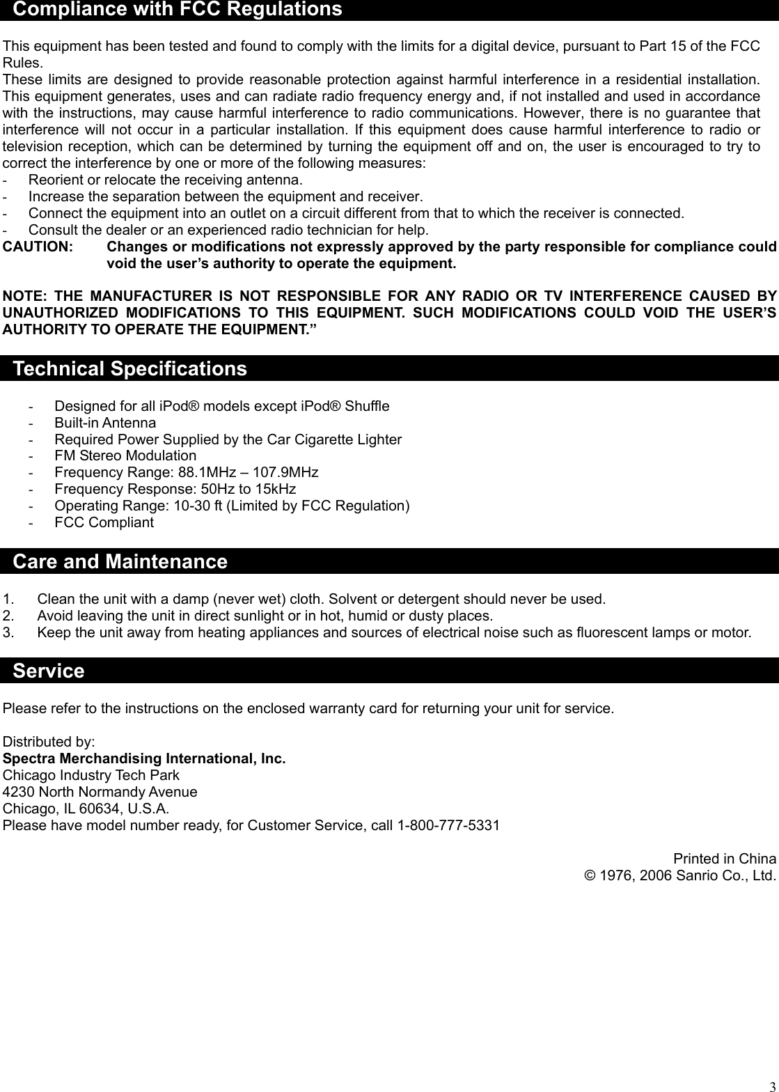  3 Compliance with FCC Regulations  This equipment has been tested and found to comply with the limits for a digital device, pursuant to Part 15 of the FCC Rules. These limits are designed to provide reasonable protection against harmful interference in a residential installation. This equipment generates, uses and can radiate radio frequency energy and, if not installed and used in accordance with the instructions, may cause harmful interference to radio communications. However, there is no guarantee that interference will not occur in a particular installation. If this equipment does cause harmful interference to radio or television reception, which can be determined by turning the equipment off and on, the user is encouraged to try to correct the interference by one or more of the following measures: -  Reorient or relocate the receiving antenna. -  Increase the separation between the equipment and receiver. -  Connect the equipment into an outlet on a circuit different from that to which the receiver is connected. -  Consult the dealer or an experienced radio technician for help. CAUTION:  Changes or modifications not expressly approved by the party responsible for compliance could void the user’s authority to operate the equipment.  NOTE: THE MANUFACTURER IS NOT RESPONSIBLE FOR ANY RADIO OR TV INTERFERENCE CAUSED BY UNAUTHORIZED MODIFICATIONS TO THIS EQUIPMENT. SUCH MODIFICATIONS COULD VOID THE USER’S AUTHORITY TO OPERATE THE EQUIPMENT.”  Technical Specifications  -  Designed for all iPod® models except iPod® Shuffle -  Built-in Antenna -  Required Power Supplied by the Car Cigarette Lighter -  FM Stereo Modulation -  Frequency Range: 88.1MHz – 107.9MHz -  Frequency Response: 50Hz to 15kHz -  Operating Range: 10-30 ft (Limited by FCC Regulation) -  FCC Compliant  Care and Maintenance  1.  Clean the unit with a damp (never wet) cloth. Solvent or detergent should never be used. 2.  Avoid leaving the unit in direct sunlight or in hot, humid or dusty places. 3.  Keep the unit away from heating appliances and sources of electrical noise such as fluorescent lamps or motor.  Service  Please refer to the instructions on the enclosed warranty card for returning your unit for service.   Distributed by: Spectra Merchandising International, Inc. Chicago Industry Tech Park 4230 North Normandy Avenue Chicago, IL 60634, U.S.A. Please have model number ready, for Customer Service, call 1-800-777-5331  Printed in China © 1976, 2006 Sanrio Co., Ltd. 
