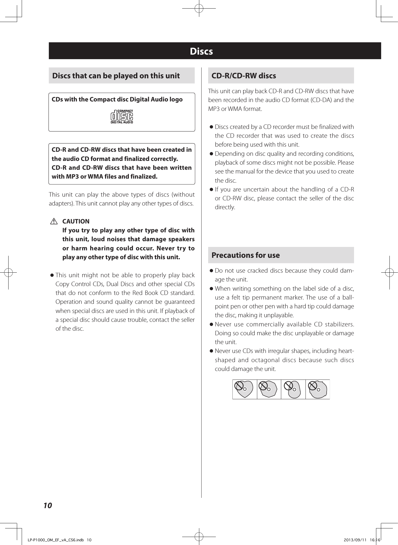 10CD-R/CD-RW discsThis unit can play back CD-R and CD-RW discs that have been recorded in the audio CD format (CD-DA) and the MP3 or WMA format. oDiscs created by a CD recorder must be finalized with the CD recorder that was used to create the discs before being used with this unit. oDepending on disc quality and recording conditions, playback of some discs might not be possible. Please see the manual for the device that you used to create the disc. oIf you are uncertain about the handling of a CD-R or CD-RW disc, please contact the seller of the disc directly.Precautions for use oDo not use cracked discs because they could dam-age the unit. oWhen writing something on the label side of a disc, use a felt tip permanent marker. The use of a ball-point pen or other pen with a hard tip could damage the disc, making it unplayable. oNever use commercially available CD stabilizers. Doing so could make the disc unplayable or damage the unit. oNever use CDs with irregular shapes, including heart-shaped and octagonal discs because such discs could damage the unit.DiscsDiscs that can be played on this unitCDs with the Compact disc Digital Audio logoCD-R and CD-RW discs that have been created in the audio CD format and finalized correctly.CD-R and CD-RW discs that have been written with MP3 or WMA files and finalized.This unit can play the above types of discs (without adapters). This unit cannot play any other types of discs. VCAUTIONIf you try to play any other type of disc with this unit, loud noises that damage speakers or harm hearing could occur. Never try to play any other type of disc with this unit. oThis unit might not be able to properly play back Copy Control CDs, Dual Discs and other special CDs that do not conform to the Red Book CD standard. Operation and sound quality cannot be guaranteed when special discs are used in this unit. If playback of a special disc should cause trouble, contact the seller of the disc.LP-P1000_OM_EF_vA_CS6.indb   10 2013/09/11   16:16