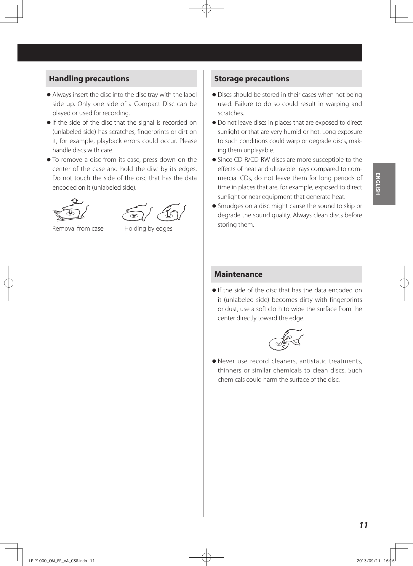 11ENGLISHHandling precautions oAlways insert the disc into the disc tray with the label side up. Only one side of a Compact Disc can be played or used for recording. oIf the side of the disc that the signal is recorded on (unlabeled side) has scratches, fingerprints or dirt on it, for example, playback errors could occur. Please handle discs with care. oTo remove a disc from its case, press down on the center of the case and hold the disc by its edges. Do not touch the side of the disc that has the data encoded on it (unlabeled side).     Removal from case  Holding by edgesStorage precautions oDiscs should be stored in their cases when not being used. Failure to do so could result in warping and scratches. oDo not leave discs in places that are exposed to direct sunlight or that are very humid or hot. Long exposure to such conditions could warp or degrade discs, mak-ing them unplayable. oSince CD-R/CD-RW discs are more susceptible to the effects of heat and ultraviolet rays compared to com-mercial CDs, do not leave them for long periods of time in places that are, for example, exposed to direct sunlight or near equipment that generate heat. oSmudges on a disc might cause the sound to skip or degrade the sound quality. Always clean discs before storing them.Maintenance oIf the side of the disc that has the data encoded on it (unlabeled side) becomes dirty with fingerprints or dust, use a soft cloth to wipe the surface from the center directly toward the edge. oNever use record cleaners, antistatic treatments, thinners or similar chemicals to clean discs. Such chemicals could harm the surface of the disc.LP-P1000_OM_EF_vA_CS6.indb   11 2013/09/11   16:16