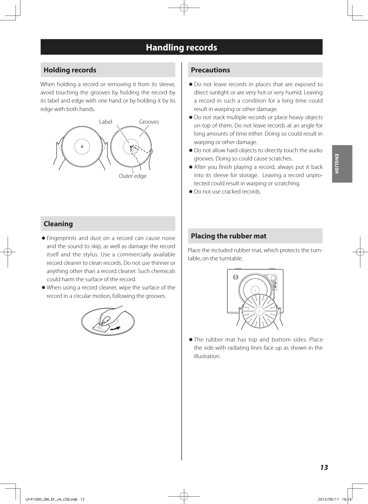 13ENGLISHHandling recordsHolding recordsWhen holding a record or removing it from its sleeve, avoid touching the grooves by holding the record by its label and edge with one hand or by holding it by its edge with both hands.Label GroovesOuter edgeCleaning oFingerprints and dust on a record can cause noise and the sound to skip, as well as damage the record itself and the stylus. Use a commercially available record cleaner to clean records. Do not use thinner or anything other than a record cleaner. Such chemicals could harm the surface of the record. oWhen using a record cleaner, wipe the surface of the record in a circular motion, following the grooves.Precautions  oDo not leave records in places that are exposed to direct sunlight or are very hot or very humid. Leaving a record in such a condition for a long time could result in warping or other damage. oDo not stack multiple records or place heavy objects on top of them. Do not leave records at an angle for long amounts of time either. Doing so could result in warping or other damage. oDo not allow hard objects to directly touch the audio grooves. Doing so could cause scratches. oAfter you finish playing a record, always put it back into its sleeve for storage.  Leaving a record unpro-tected could result in warping or scratching. oDo not use cracked records.Placing the rubber matPlace the included rubber mat, which protects the turn-table, on the turntable.  oThe rubber mat has top and bottom sides. Place the side with radiating lines face up as shown in the illustration.LP-P1000_OM_EF_vA_CS6.indb   13 2013/09/11   16:16