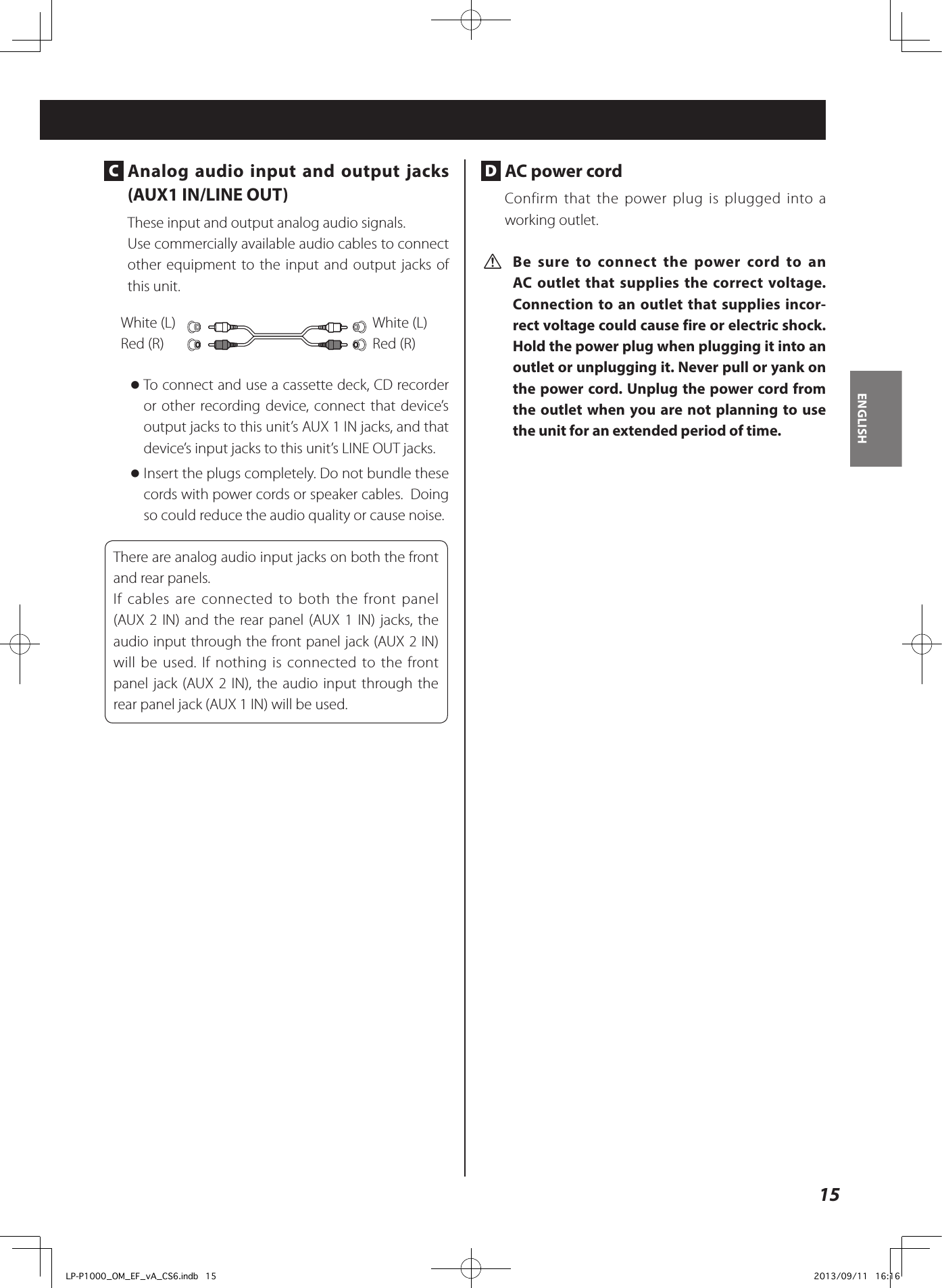 15ENGLISH C  Analog audio input and output jacks (AUX1 IN/LINE OUT)These input and output analog audio signals. Use commercially available audio cables to connect other equipment to the input and output jacks of this unit. White (L)Red (R)White (L)Red (R) oTo connect and use a cassette deck, CD recorder or other recording device, connect that device’s output jacks to this unit’s AUX 1 IN jacks, and that device’s input jacks to this unit’s LINE OUT jacks.  oInsert the plugs completely. Do not bundle these cords with power cords or speaker cables.  Doing so could reduce the audio quality or cause noise. There are analog audio input jacks on both the front and rear panels.If cables are connected to both the front panel (AUX 2 IN) and the rear panel (AUX 1 IN) jacks, the audio input through the front panel jack (AUX 2 IN) will be used. If nothing is connected to the front panel jack (AUX 2 IN), the audio input through the rear panel jack (AUX 1 IN) will be used. D  AC power cordConfirm that the power plug is plugged into a working outlet. V Be sure to connect the power cord to an AC outlet that supplies the correct voltage. Connection to an outlet that supplies incor-rect voltage could cause fire or electric shock. Hold the power plug when plugging it into an outlet or unplugging it. Never pull or yank on the power cord. Unplug the power cord from the outlet when you are not planning to use the unit for an extended period of time.LP-P1000_OM_EF_vA_CS6.indb   15 2013/09/11   16:16