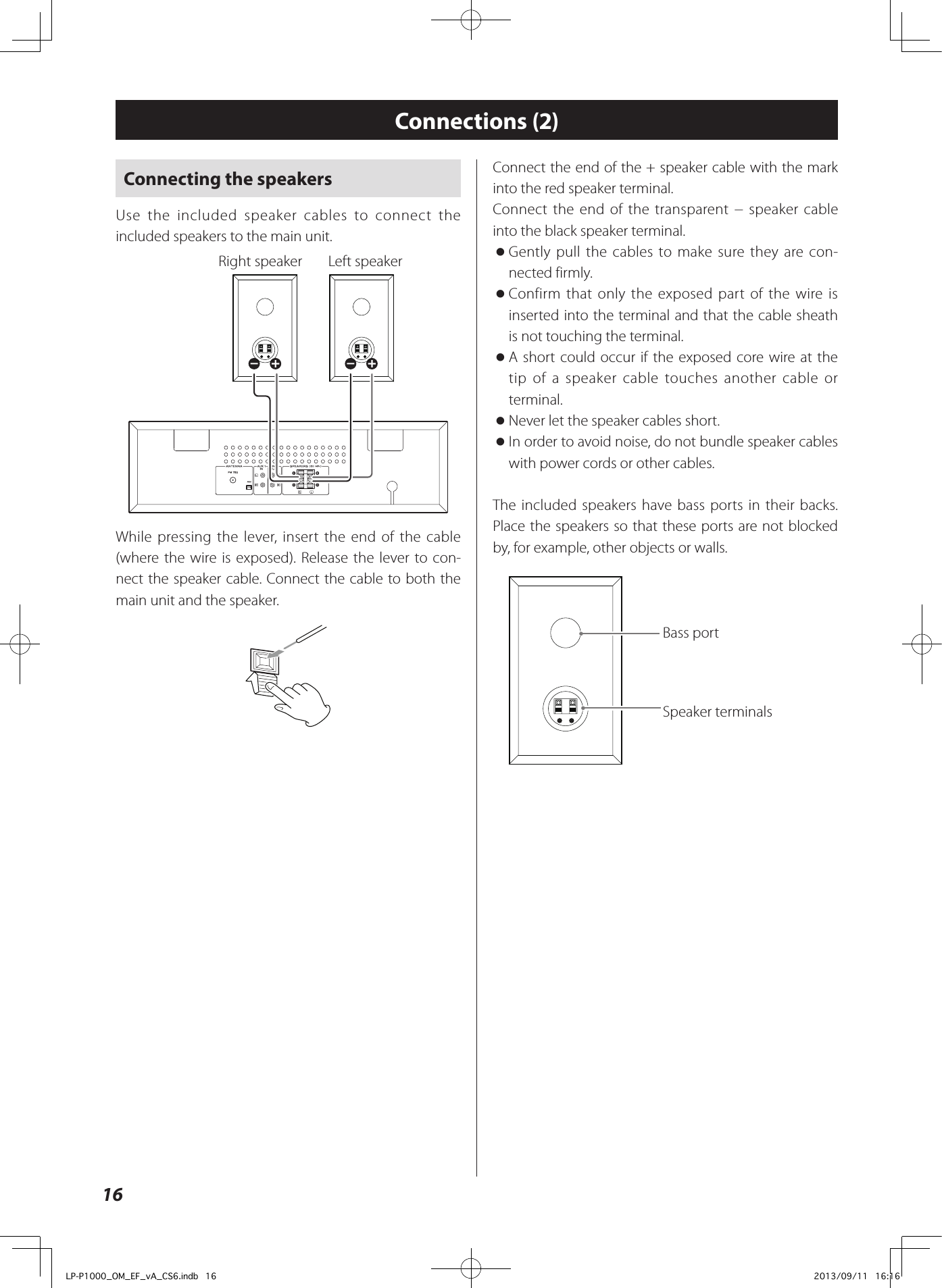 16Connecting the speakersUse the included speaker cables to connect the included speakers to the main unit.  Right speaker  Left speakerWhile pressing the lever, insert the end of the cable (where the wire is exposed). Release the lever to con-nect the speaker cable. Connect the cable to both the main unit and the speaker.Connections (2)Connect the end of the + speaker cable with the mark into the red speaker terminal.Connect the end of the transparent − speaker cable into the black speaker terminal. oGently pull the cables to make sure they are con-nected firmly. oConfirm that only the exposed part of the wire is inserted into the terminal and that the cable sheath is not touching the terminal. oA short could occur if the exposed core wire at the tip of a speaker cable touches another cable or terminal.  oNever let the speaker cables short.  oIn order to avoid noise, do not bundle speaker cables with power cords or other cables. The included speakers have bass ports in their backs. Place the speakers so that these ports are not blocked by, for example, other objects or walls.Bass port Speaker terminals LP-P1000_OM_EF_vA_CS6.indb   16 2013/09/11   16:16