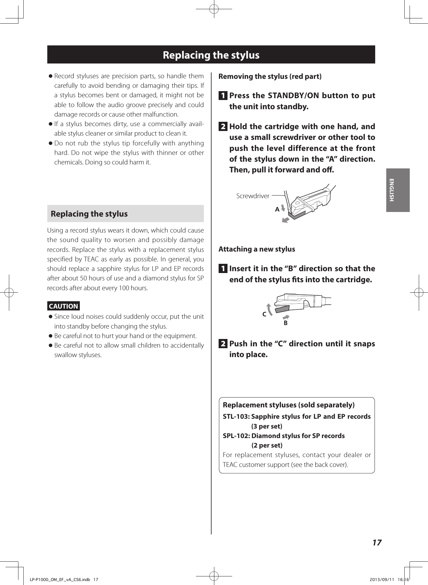 17ENGLISHReplacing the stylus  oRecord styluses are precision parts, so handle them carefully to avoid bending or damaging their tips. If a stylus becomes bent or damaged, it might not be able to follow the audio groove precisely and could damage records or cause other malfunction.  oIf a stylus becomes dirty, use a commercially avail-able stylus cleaner or similar product to clean it. oDo not rub the stylus tip forcefully with anything hard. Do not wipe the stylus with thinner or other chemicals. Doing so could harm it. Replacing the stylusUsing a record stylus wears it down, which could cause the sound quality to worsen and possibly damage records. Replace the stylus with a replacement stylus specified by TEAC as early as possible. In general, you should replace a sapphire stylus for LP and EP records after about 50 hours of use and a diamond stylus for SP records after about every 100 hours.CAUTION  oSince loud noises could suddenly occur, put the unit into standby before changing the stylus. oBe careful not to hurt your hand or the equipment. oBe careful not to allow small children to accidentally swallow styluses.Removing the stylus (red part)1  Press the STANDBY/ON button to put the unit into standby.2  Hold the cartridge with one hand, and use a small screwdriver or other tool to push the level difference at the front of the stylus down in the “A” direction. Then, pull it forward and o.ScrewdriverAttaching a new stylus1  Insert it in the “B” direction so that the end of the stylus ts into the cartridge. 2  Push in the “C” direction until it snaps into place.Replacement styluses (sold separately)STL-103:  Sapphire stylus for LP and EP records (3 per set)SPL-102:  Diamond stylus for SP records  (2 per set)For replacement styluses, contact your dealer or TEAC customer support (see the back cover).LP-P1000_OM_EF_vA_CS6.indb   17 2013/09/11   16:16