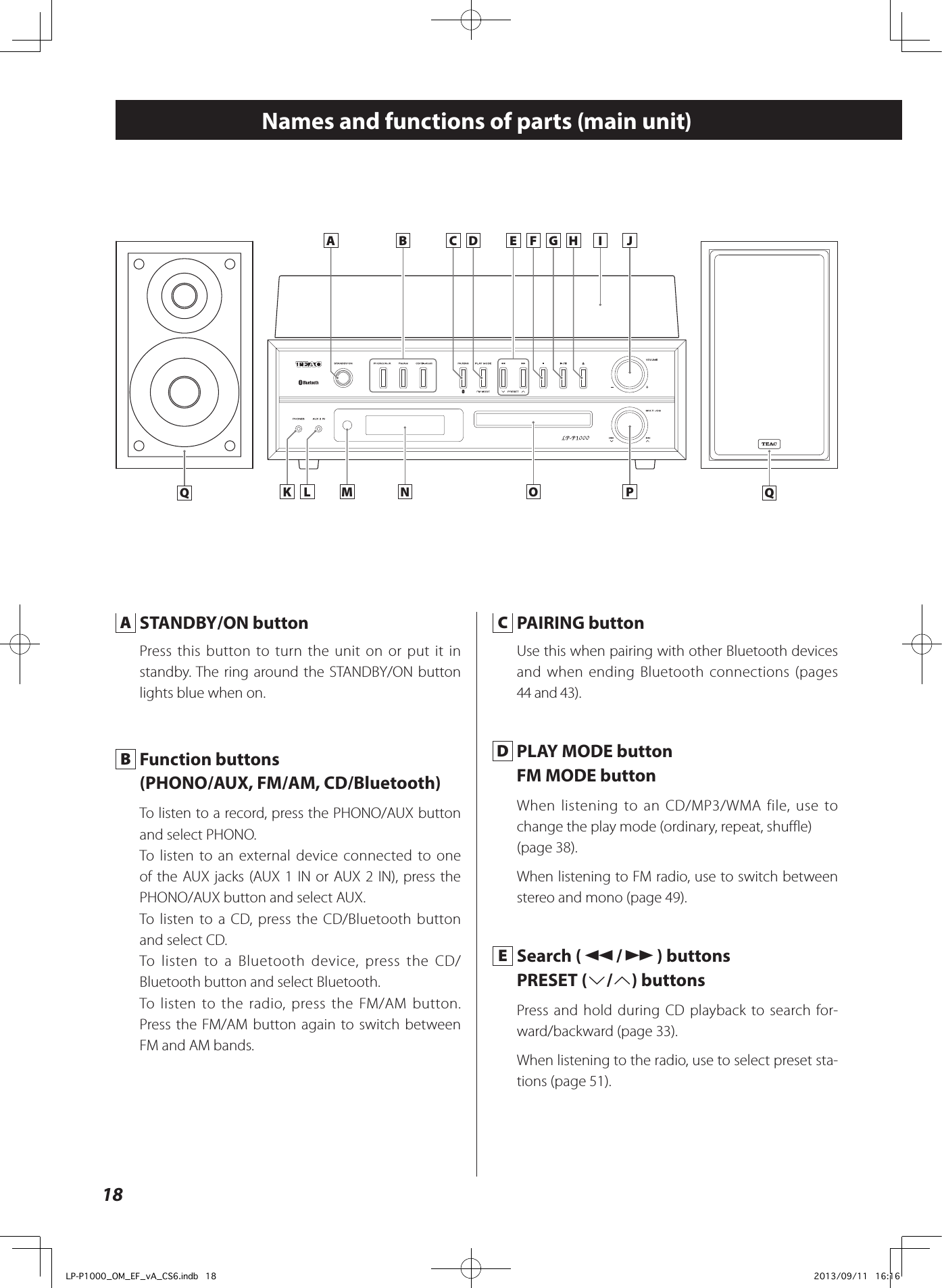 18Names and functions of parts (main unit)K L M N O PA B C D HE F G I J A  STANDBY/ON buttonPress this button to turn the unit on or put it in standby. The ring around the STANDBY/ON button lights blue when on. B  Function buttons (PHONO/AUX, FM/AM, CD/Bluetooth)To listen to a record, press the PHONO/AUX button and select PHONO. To listen to an external device connected to one of the AUX jacks (AUX 1 IN or AUX 2 IN), press the PHONO/AUX button and select AUX. To listen to a CD, press the CD/Bluetooth button and select CD. To listen to a Bluetooth device, press the CD/Bluetooth button and select Bluetooth.To listen to the radio, press the FM/AM button.  Press the FM/AM button again to switch between FM and AM bands.  C  PAIRING buttonUse this when pairing with other Bluetooth devices and when ending Bluetooth connections (pages 44 and 43). D  PLAY MODE buttonFM MODE buttonWhen listening to an CD/MP3/WMA file, use to change the play mode (ordinary, repeat, shuffle)(page 38).When listening to FM radio, use to switch between stereo and mono (page 49). E  Search (m/,) buttonsPRESET (j/k) buttonsPress and hold during CD playback to search for-ward/backward (page 33).When listening to the radio, use to select preset sta-tions (page 51).Q QLP-P1000_OM_EF_vA_CS6.indb   18 2013/09/11   16:16