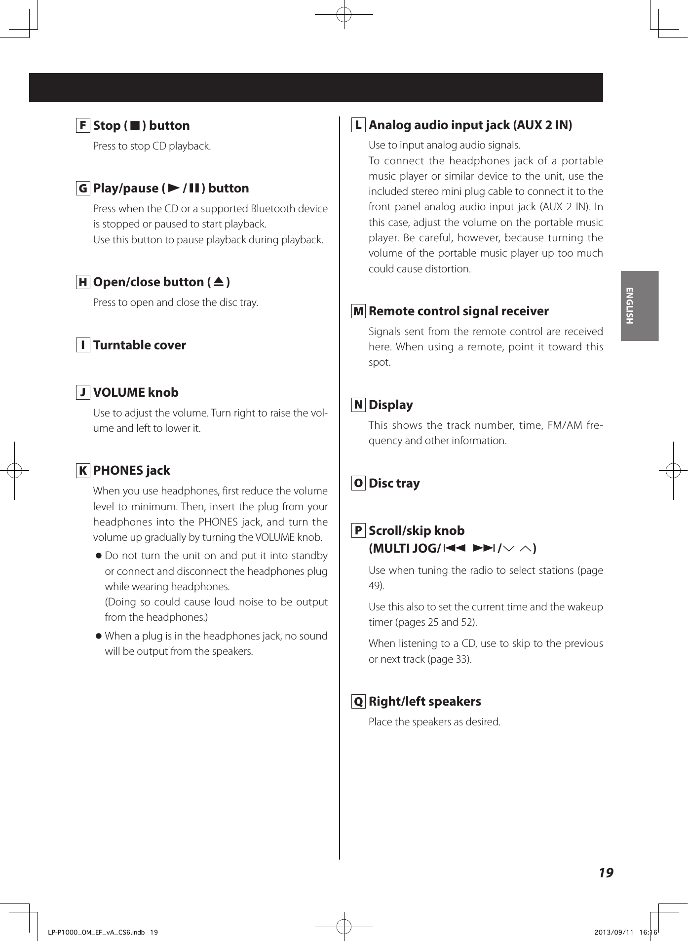 19ENGLISH F  Stop (8) buttonPress to stop CD playback. G  Play/pause (y/9) buttonPress when the CD or a supported Bluetooth device is stopped or paused to start playback.Use this button to pause playback during playback. H  Open/close button (-)Press to open and close the disc tray. I  Turntable cover  J  VOLUME knobUse to adjust the volume. Turn right to raise the vol-ume and left to lower it.  K  PHONES jackWhen you use headphones, first reduce the volume level to minimum. Then, insert the plug from your headphones into the PHONES jack, and turn the volume up gradually by turning the VOLUME knob. oDo not turn the unit on and put it into standby or connect and disconnect the headphones plug while wearing headphones. (Doing so could cause loud noise to be output from the headphones.) oWhen a plug is in the headphones jack, no sound will be output from the speakers. L  Analog audio input jack (AUX 2 IN)Use to input analog audio signals. To connect the headphones jack of a portable music player or similar device to the unit, use the included stereo mini plug cable to connect it to the front panel analog audio input jack (AUX 2 IN). In this case, adjust the volume on the portable music player. Be careful, however, because turning the volume of the portable music player up too much could cause distortion.  M  Remote control signal receiverSignals sent from the remote control are received here. When using a remote, point it toward this spot. N DisplayThis shows the track number, time, FM/AM fre-quency and other information. O  Disc tray P  Scroll/skip knob(MULTI JOG/. //j k)Use when tuning the radio to select stations (page 49).Use this also to set the current time and the wakeup timer (pages 25 and 52).When listening to a CD, use to skip to the previous or next track (page 33). Q  Right/left speakersPlace the speakers as desired.LP-P1000_OM_EF_vA_CS6.indb   19 2013/09/11   16:16