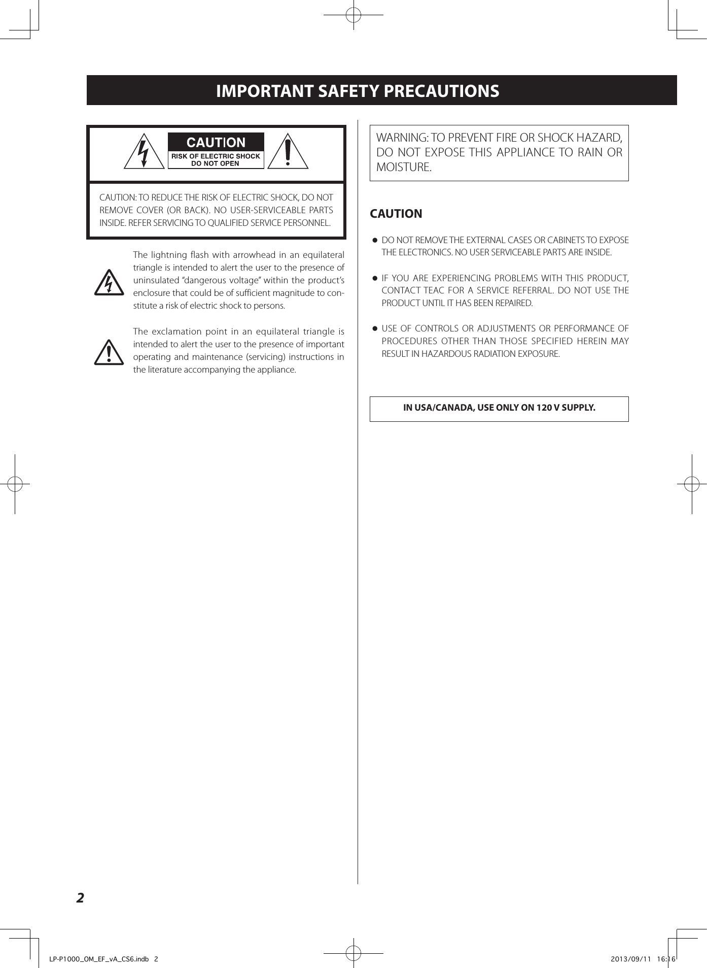 2IMPORTANT SAFETY PRECAUTIONSCAUTION: TO REDUCE THE RISK OF ELECTRIC SHOCK, DO NOT REMOVE COVER (OR BACK). NO USER-SERVICEABLE PARTS INSIDE. REFER SERVICING TO QUALIFIED SERVICE PERSONNEL.MThe lightning flash with arrowhead in an equilateral triangle is intended to alert the user to the presence of uninsulated “dangerous voltage” within the product’s enclosure that could be of sufficient magnitude to con-stitute a risk of electric shock to persons.VThe exclamation point in an equilateral triangle is intended to alert the user to the presence of important operating and maintenance (servicing) instructions in the literature accompanying the appliance.WARNING: TO PREVENT FIRE OR SHOCK HAZARD, DO NOT EXPOSE THIS APPLIANCE TO RAIN OR MOISTURE.CAUTION oDO NOT REMOVE THE EXTERNAL CASES OR CABINETS TO EXPOSE THE ELECTRONICS. NO USER SERVICEABLE PARTS ARE INSIDE. oIF YOU ARE EXPERIENCING PROBLEMS WITH THIS PRODUCT, CONTACT TEAC FOR A SERVICE REFERRAL. DO NOT USE THE PRODUCT UNTIL IT HAS BEEN REPAIRED. oUSE OF CONTROLS OR ADJUSTMENTS OR PERFORMANCE OF PROCEDURES OTHER THAN THOSE SPECIFIED HEREIN MAY RESULT IN HAZARDOUS RADIATION EXPOSURE.IN USA/CANADA, USE ONLY ON 120 V SUPPLY.LP-P1000_OM_EF_vA_CS6.indb   2 2013/09/11   16:16