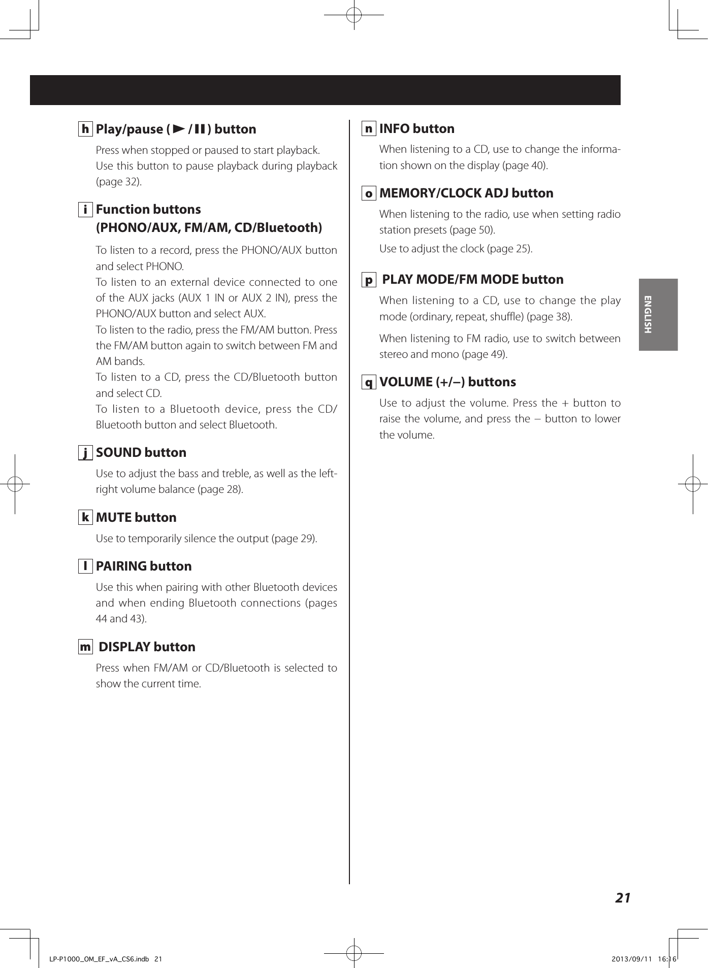 21ENGLISH h  Play/pause (y/9) buttonPress when stopped or paused to start playback.Use this button to pause playback during playback (page 32). i  Function buttons(PHONO/AUX, FM/AM, CD/Bluetooth)To listen to a record, press the PHONO/AUX button and select PHONO.To listen to an external device connected to one of the AUX jacks (AUX 1 IN or AUX 2 IN), press the PHONO/AUX button and select AUX.To listen to the radio, press the FM/AM button. Press the FM/AM button again to switch between FM and AM bands.To listen to a CD, press the CD/Bluetooth button and select CD.To listen to a Bluetooth device, press the CD/Bluetooth button and select Bluetooth. j  SOUND buttonUse to adjust the bass and treble, as well as the left-right volume balance (page 28). k  MUTE buttonUse to temporarily silence the output (page 29). l  PAIRING buttonUse this when pairing with other Bluetooth devices and when ending Bluetooth connections (pages 44 and 43). m   DISPLAY buttonPress when FM/AM or CD/Bluetooth is selected to show the current time. n  INFO buttonWhen listening to a CD, use to change the informa-tion shown on the display (page 40). o  MEMORY/CLOCK ADJ buttonWhen listening to the radio, use when setting radio station presets (page 50).Use to adjust the clock (page 25). p   PLAY MODE/FM MODE buttonWhen listening to a CD, use to change the play mode (ordinary, repeat, shuffle) (page 38).When listening to FM radio, use to switch between stereo and mono (page 49). q  VOLUME (+/−) buttonsUse to adjust the volume. Press the + button to raise the volume, and press the − button to lower the volume. LP-P1000_OM_EF_vA_CS6.indb   21 2013/09/11   16:16