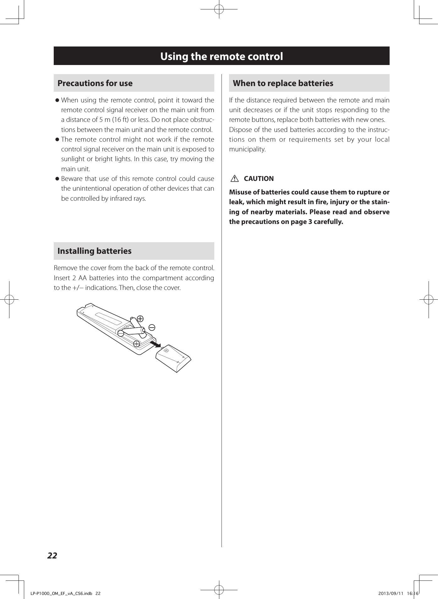 22Using the remote controlPrecautions for use oWhen using the remote control, point it toward the remote control signal receiver on the main unit from a distance of 5 m (16 ft) or less. Do not place obstruc-tions between the main unit and the remote control. oThe remote control might not work if the remote control signal receiver on the main unit is exposed to sunlight or bright lights. In this case, try moving the main unit. oBeware that use of this remote control could cause the unintentional operation of other devices that can be controlled by infrared rays.Installing batteriesRemove the cover from the back of the remote control. Insert 2 AA batteries into the compartment according to the +/− indications. Then, close the cover. When to replace batteriesIf the distance required between the remote and main unit decreases or if the unit stops responding to the remote buttons, replace both batteries with new ones.Dispose of the used batteries according to the instruc-tions on them or requirements set by your local municipality. VCAUTIONMisuse of batteries could cause them to rupture or leak, which might result in fire, injury or the stain-ing of nearby materials. Please read and observe the precautions on page 3 carefully.LP-P1000_OM_EF_vA_CS6.indb   22 2013/09/11   16:16