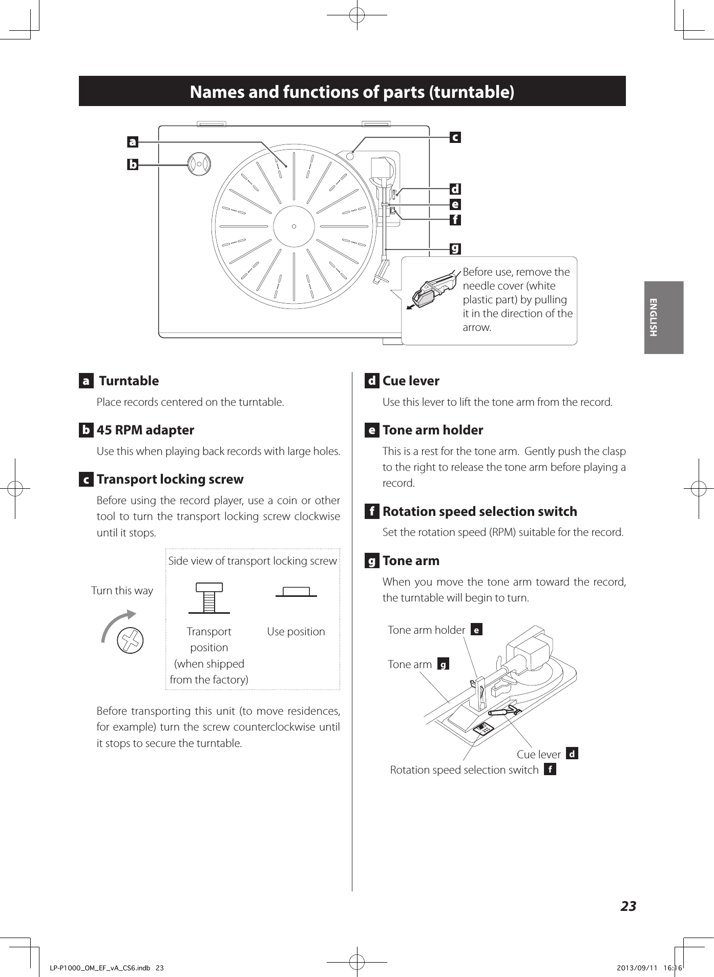 23ENGLISHNames and functions of parts (turntable) a   Turntable Place records centered on the turntable.  b  45 RPM adapterUse this when playing back records with large holes. c  Transport locking screwBefore using the record player, use a coin or other tool to turn the transport locking screw clockwise until it stops.Turn this waySide view of transport locking screwTransport position(when shipped from the factory)Use positionBefore transporting this unit (to move residences, for example) turn the screw counterclockwise until it stops to secure the turntable. d  Cue leverUse this lever to lift the tone arm from the record. e  Tone arm holderThis is a rest for the tone arm.  Gently push the clasp to the right to release the tone arm before playing a record.  f  Rotation speed selection switchSet the rotation speed (RPM) suitable for the record.  g  Tone armWhen you move the tone arm toward the record, the turntable will begin to turn. Cue lever  dTone arm  gRotation speed selection switch  fTone arm holder  eabcdefagBefore use, remove the needle cover (white plastic part) by pulling it in the direction of the arrow.LP-P1000_OM_EF_vA_CS6.indb   23 2013/09/11   16:16