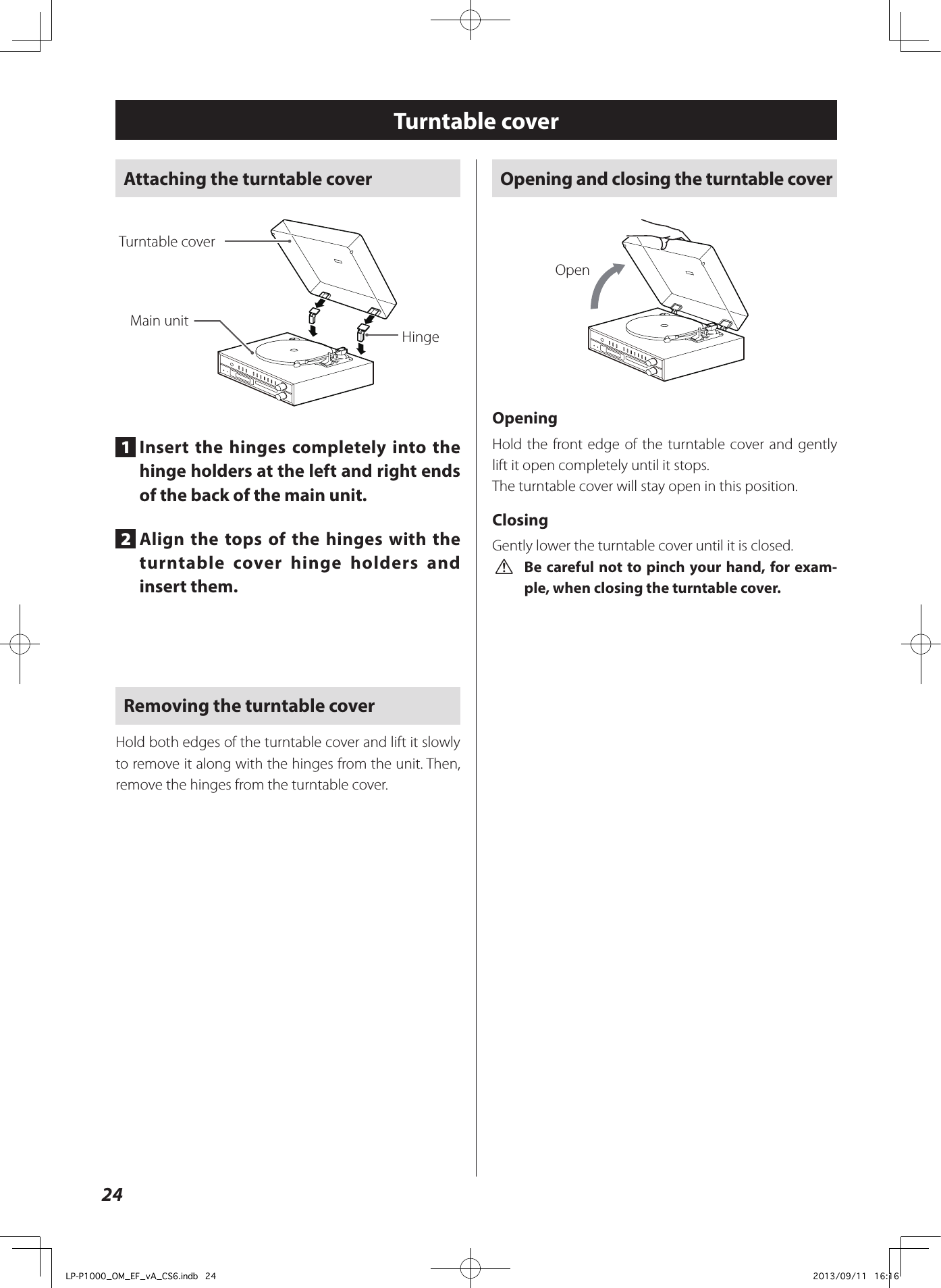 24Turntable coverAttaching the turntable cover HingeMain unitTurntable cover1  Insert the hinges completely into the hinge holders at the left and right ends of the back of the main unit.2  Align the tops of the hinges with the turntable cover hinge holders and insert them.Removing the turntable coverHold both edges of the turntable cover and lift it slowly to remove it along with the hinges from the unit. Then, remove the hinges from the turntable cover. Opening and closing the turntable coverOpenOpeningHold the front edge of the turntable cover and gently lift it open completely until it stops. The turntable cover will stay open in this position. ClosingGently lower the turntable cover until it is closed. V Be careful not to pinch your hand, for exam-ple, when closing the turntable cover.LP-P1000_OM_EF_vA_CS6.indb   24 2013/09/11   16:16