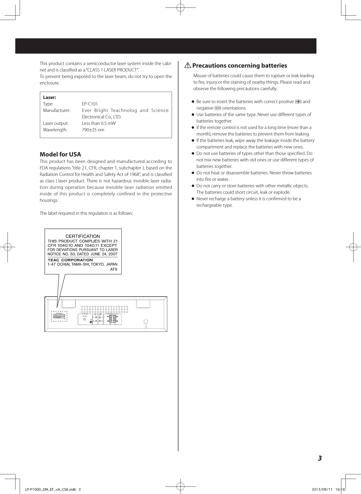 3This product contains a semiconductor laser system inside the cabi-net and is classified as a “CLASS 1 LASER PRODUCT”. To prevent being exposed to the laser beam, do not try to open the enclosure.Laser: Type:   EP-C101Manufacturer:   Ever Bright Teachnolog and Science Electronical Co., LTD.Laser output:  Less than 0.5 mWWavelength:  790±25 nmModel for USAThis product has been designed and manufactured according to FDA regulations “title 21, CFR, chapter 1, subchapter J, based on the Radiation Control for Health and Safety Act of 1968”, and is classified as class   laser product. There is not hazardous invisible laser radia-tion during operation because invisible laser radiation emitted inside of this product is completely confined in the protective housings.The label required in this regulation is as follows:Q Precautions concerning batteriesMisuse of batteries could cause them to rupture or leak leading to fire, injury or the staining of nearby things. Please read and observe the following precautions carefully. oBe sure to insert the batteries with correct positive (+) and negative (_) orientations. oUse batteries of the same type. Never use different types of batteries together. oIf the remote control is not used for a long time (more than a month), remove the batteries to prevent them from leaking. oIf the batteries leak, wipe away the leakage inside the battery compartment and replace the batteries with new ones. oDo not use batteries of types other than those specified. Do not mix new batteries with old ones or use different types of batteries together. oDo not heat or disassemble batteries. Never throw batteries into fire or water. oDo not carry or store batteries with other metallic objects. The batteries could short circuit, leak or explode. oNever recharge a battery unless it is confirmed to be a rechargeable type.LP-P1000_OM_EF_vA_CS6.indb   3 2013/09/11   16:16