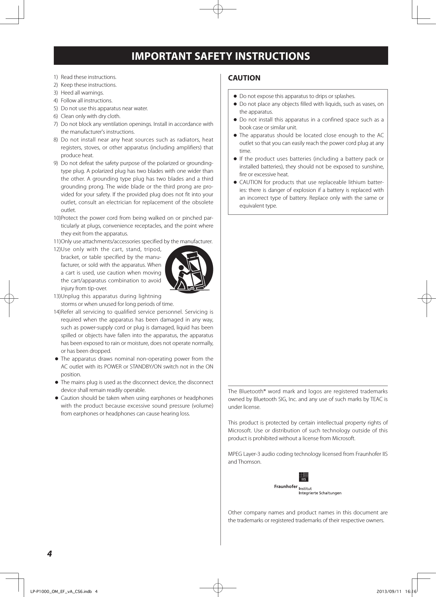 4IMPORTANT SAFETY INSTRUCTIONS1)   Read these instructions.2)  Keep these instructions.3)  Heed all warnings.4)  Follow all instructions.5)  Do not use this apparatus near water.6)  Clean only with dry cloth.7)  Do not block any ventilation openings. Install in accordance with the manufacturer&apos;s instructions.8)  Do not install near any heat sources such as radiators, heat registers, stoves, or other apparatus (including amplifiers) that produce heat.9)  Do not defeat the safety purpose of the polarized or grounding-type plug. A polarized plug has two blades with one wider than the other. A grounding type plug has two blades and a third grounding prong. The wide blade or the third prong are pro-vided for your safety. If the provided plug does not fit into your outlet, consult an electrician for replacement of the obsolete outlet.10) Protect the power cord from being walked on or pinched par-ticularly at plugs, convenience receptacles, and the point where they exit from the apparatus.11) Only use attachments/accessories specified by the manufacturer.12) Use only with the cart, stand, tripod, bracket, or table specified by the manu-facturer, or sold with the apparatus. When a cart is used, use caution when moving the cart/apparatus combination to avoid injury from tip-over.13) Unplug this apparatus during lightning storms or when unused for long periods of time.14) Refer all servicing to qualified service personnel. Servicing is required when the apparatus has been damaged in any way, such as power-supply cord or plug is damaged, liquid has been spilled or objects have fallen into the apparatus, the apparatus has been exposed to rain or moisture, does not operate normally, or has been dropped. oThe apparatus draws nominal non-operating power from the AC outlet with its POWER or STANDBY/ON switch not in the ON position. oThe mains plug is used as the disconnect device, the disconnect device shall remain readily operable. oCaution should be taken when using earphones or headphones with the product because excessive sound pressure (volume) from earphones or headphones can cause hearing loss.CAUTION oDo not expose this apparatus to drips or splashes. oDo not place any objects filled with liquids, such as vases, on the apparatus. oDo not install this apparatus in a confined space such as a book case or similar unit. oThe apparatus should be located close enough to the AC outlet so that you can easily reach the power cord plug at any time. oIf the product uses batteries (including a battery pack or installed batteries), they should not be exposed to sunshine, fire or excessive heat. oCAUTION for products that use replaceable lithium batter-ies: there is danger of explosion if a battery is replaced with an incorrect type of battery. Replace only with the same or equivalent type.The Bluetooth® word mark and logos are registered trademarks owned by Bluetooth SIG, Inc. and any use of such marks by TEAC is under license.This product is protected by certain intellectual property rights of Microsoft. Use or distribution of such technology outside of this product is prohibited without a license from Microsoft.MPEG Layer-3 audio coding technology licensed from Fraunhofer IIS and Thomson.Other company names and product names in this document are the trademarks or registered trademarks of their respective owners.LP-P1000_OM_EF_vA_CS6.indb   4 2013/09/11   16:16