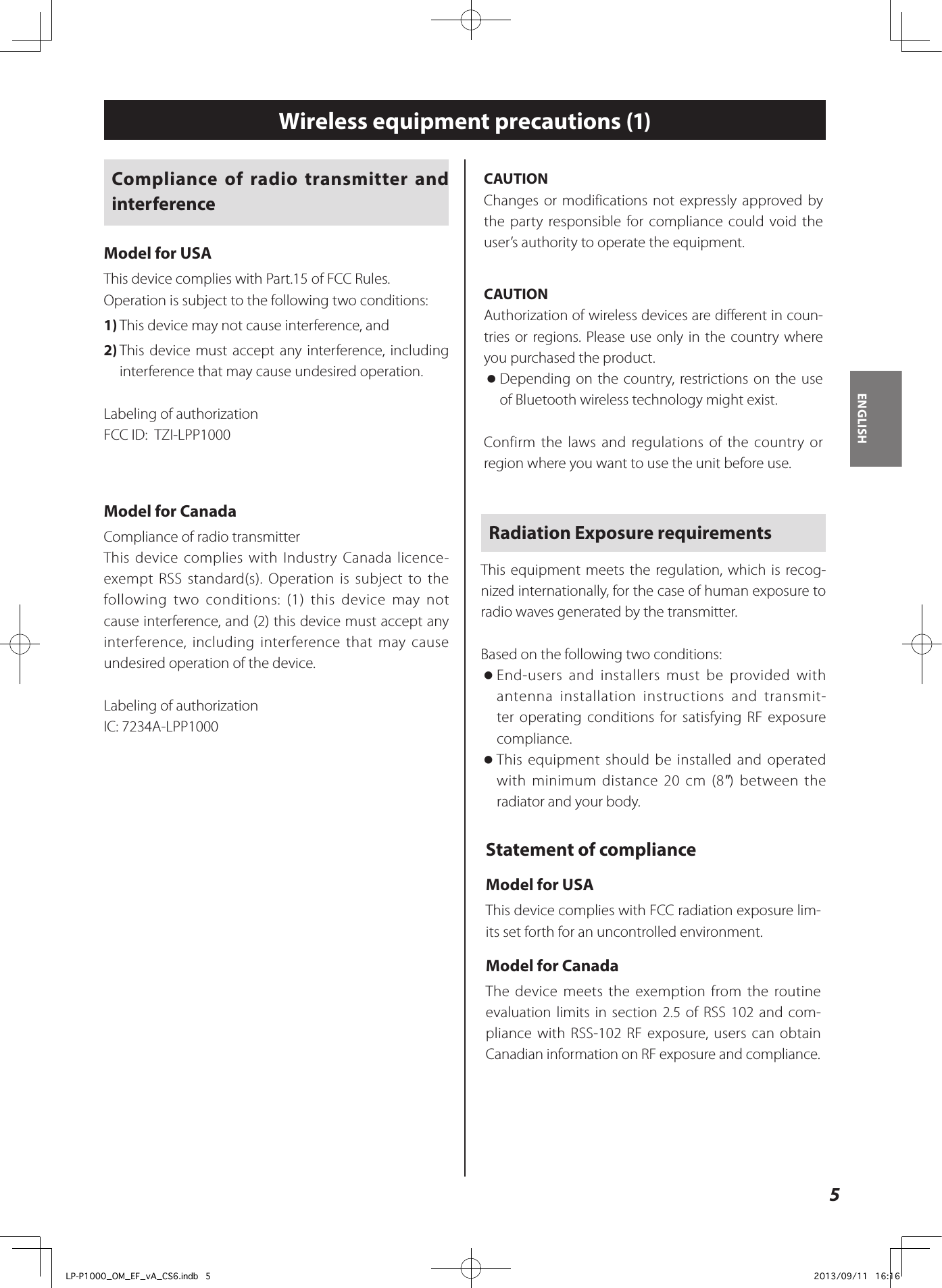 CAUTIONChanges or modifications not expressly approved by the party responsible for compliance could void the user’s authority to operate the equipment.CAUTIONAuthorization of wireless devices are different in coun-tries or regions. Please use only in the country where you purchased the product. oDepending on the country, restrictions on the use of Bluetooth wireless technology might exist.Confirm the laws and regulations of the country or region where you want to use the unit before use.Radiation Exposure requirementsThis equipment meets the regulation, which is recog-nized internationally, for the case of human exposure to radio waves generated by the transmitter.Based on the following two conditions: oEnd-users and installers must be provided with antenna installation instructions and transmit-ter operating conditions for satisfying RF exposure compliance. oThis equipment should be installed and operated with minimum distance 20 cm (8&quot;) between the radiator and your body.Statement of complianceModel for USAThis device complies with FCC radiation exposure lim-its set forth for an uncontrolled environment.Model for CanadaThe device meets the exemption from the routine evaluation limits in section 2.5 of RSS 102 and com-pliance with RSS-102 RF exposure, users can obtain Canadian information on RF exposure and compliance.Compliance of radio transmitter and interferenceModel for USAThis device complies with Part.15 of FCC Rules.Operation is subject to the following two conditions:1) This device may not cause interference, and2) This device must accept any interference, including interference that may cause undesired operation.Labeling of authorizationFCC ID:  TZI-LPP1000Model for CanadaCompliance of radio transmitterThis device complies with Industry Canada licence-exempt RSS standard(s). Operation is subject to the following two conditions: (1) this device may not cause interference, and (2) this device must accept any interference, including interference that may cause undesired operation of the device.Labeling of authorizationIC: 7234A-LPP10005ENGLISHWireless equipment precautions (1)LP-P1000_OM_EF_vA_CS6.indb   5 2013/09/11   16:16