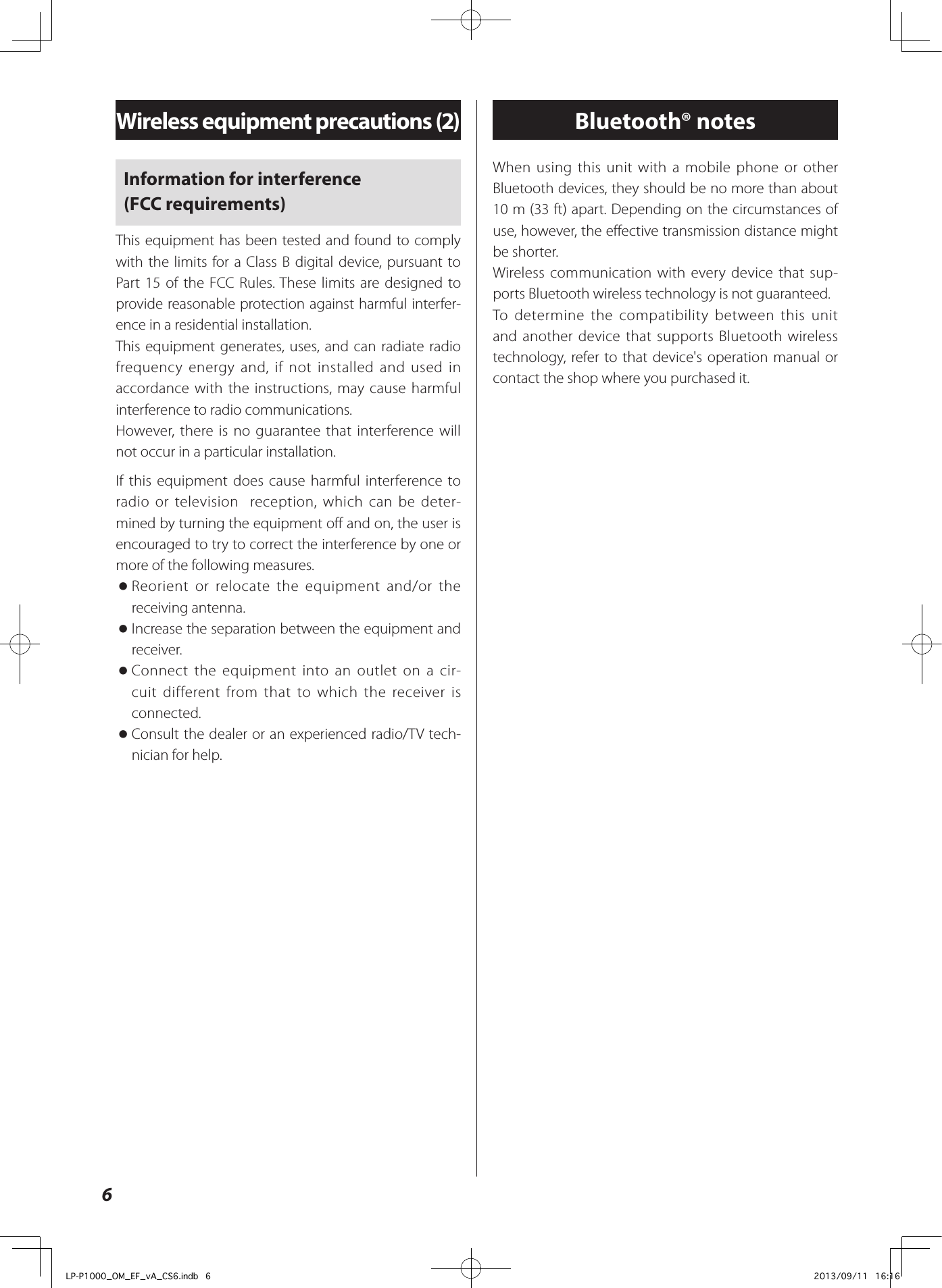 Information for interference  (FCC requirements)This equipment has been tested and found to comply with the limits for a Class B digital device, pursuant to Part 15 of the FCC Rules. These limits are designed to provide reasonable protection against harmful interfer-ence in a residential installation.This equipment generates, uses, and can radiate radio frequency energy and, if not installed and used in accordance with the instructions, may cause harmful interference to radio communications.However, there is no guarantee that interference will not occur in a particular installation.If this equipment does cause harmful interference to radio or television  reception, which can be deter-mined by turning the equipment off and on, the user is encouraged to try to correct the interference by one or more of the following measures. oReorient or relocate the equipment and/or the receiving antenna. oIncrease the separation between the equipment and receiver. oConnect the equipment into an outlet on a cir-cuit different from that to which the receiver is connected. oConsult the dealer or an experienced radio/TV tech-nician for help.6Wireless equipment precautions (2) Bluetooth® notesWhen using this unit with a mobile phone or other Bluetooth devices, they should be no more than about 10 m (33 ft) apart. Depending on the circumstances of use, however, the effective transmission distance might be shorter.Wireless communication with every device that sup-ports Bluetooth wireless technology is not guaranteed.To determine the compatibility between this unit and another device that supports Bluetooth wireless technology, refer to that device&apos;s operation manual or contact the shop where you purchased it.LP-P1000_OM_EF_vA_CS6.indb   6 2013/09/11   16:16