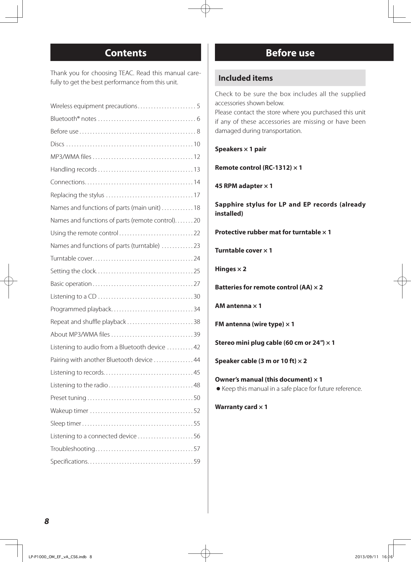 8Before useContentsIncluded itemsCheck to be sure the box includes all the supplied accessories shown below.Please contact the store where you purchased this unit if any of these accessories are missing or have been damaged during transportation.Speakers × 1 pairRemote control (RC-1312) × 145 RPM adapter × 1Sapphire stylus for LP and EP records (already installed)Protective rubber mat for turntable × 1Turntable cover × 1Hinges × 2Batteries for remote control (AA) × 2AM antenna × 1FM antenna (wire type) × 1Stereo mini plug cable (60 cm or 24&quot;) × 1Speaker cable (3 m or 10 ft) × 2Owner’s manual (this document) × 1 oKeep this manual in a safe place for future reference.Warranty card × 1Wireless equipment precautions ......................5Bluetooth® notes .....................................6Before use ............................................8Discs ................................................10MP3/WMA files ......................................12Handling records ....................................13Connections .........................................14Replacing the stylus  .................................17Names and functions of parts (main unit) ............18Names and functions of parts (remote control) .......20Using the remote control ............................22Names and functions of parts (turntable)  ............23Turntable cover ......................................24Setting the clock. . . . . . . . . . . . . . . . . . . . . . . . . . . . . . . . . . . . . 25Basic operation ......................................27Listening to a CD ....................................30Programmed playback ...............................34Repeat and shuffle playback .........................38About MP3/WMA files ...............................39Listening to audio from a Bluetooth device ..........42Pairing with another Bluetooth device ...............44Listening to records. . . . . . . . . . . . . . . . . . . . . . . . . . . . . . . . . . 45Listening to the radio ................................48Preset tuning ........................................50Wakeup timer .......................................52Sleep timer ..........................................55Listening to a connected device .....................56Troubleshooting .....................................57Specifications ........................................59Thank you for choosing TEAC. Read this manual care-fully to get the best performance from this unit.LP-P1000_OM_EF_vA_CS6.indb   8 2013/09/11   16:16
