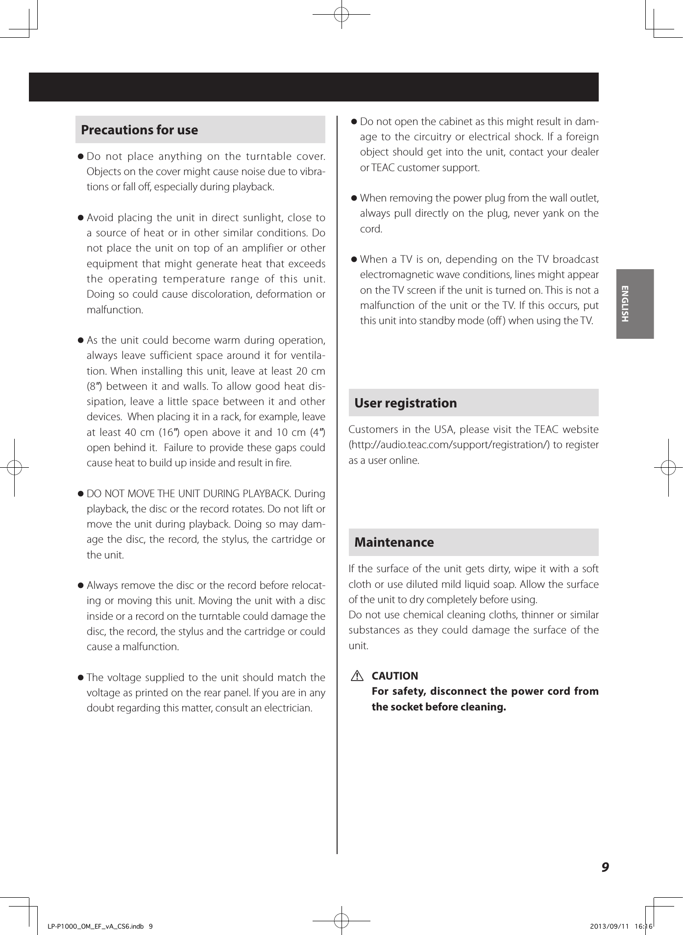 9ENGLISHPrecautions for use oDo not place anything on the turntable cover. Objects on the cover might cause noise due to vibra-tions or fall off, especially during playback. oAvoid placing the unit in direct sunlight, close to a source of heat or in other similar conditions. Do not place the unit on top of an amplifier or other equipment that might generate heat that exceeds the operating temperature range of this unit. Doing so could cause discoloration, deformation or malfunction. oAs the unit could become warm during operation, always leave sufficient space around it for ventila-tion. When installing this unit, leave at least 20 cm (8&quot;) between it and walls. To allow good heat dis-sipation, leave a little space between it and other devices.  When placing it in a rack, for example, leave at least 40 cm (16&quot;) open above it and 10 cm (4&quot;) open behind it.  Failure to provide these gaps could cause heat to build up inside and result in fire. oDO NOT MOVE THE UNIT DURING PLAYBACK. During playback, the disc or the record rotates. Do not lift or move the unit during playback. Doing so may dam-age the disc, the record, the stylus, the cartridge or the unit. oAlways remove the disc or the record before relocat-ing or moving this unit. Moving the unit with a disc inside or a record on the turntable could damage the disc, the record, the stylus and the cartridge or could cause a malfunction. oThe voltage supplied to the unit should match the voltage as printed on the rear panel. If you are in any doubt regarding this matter, consult an electrician. oDo not open the cabinet as this might result in dam-age to the circuitry or electrical shock. If a foreign object should get into the unit, contact your dealer or TEAC customer support. oWhen removing the power plug from the wall outlet, always pull directly on the plug, never yank on the cord.  oWhen a TV is on, depending on the TV broadcast electromagnetic wave conditions, lines might appear on the TV screen if the unit is turned on. This is not a malfunction of the unit or the TV. If this occurs, put this unit into standby mode (off) when using the TV. User registrationCustomers in the USA, please visit the TEAC website (http://audio.teac.com/support/registration/) to register as a user online.MaintenanceIf the surface of the unit gets dirty, wipe it with a soft cloth or use diluted mild liquid soap. Allow the surface of the unit to dry completely before using.Do not use chemical cleaning cloths, thinner or similar substances as they could damage the surface of the unit. VCAUTIONFor safety, disconnect the power cord from the socket before cleaning.LP-P1000_OM_EF_vA_CS6.indb   9 2013/09/11   16:16