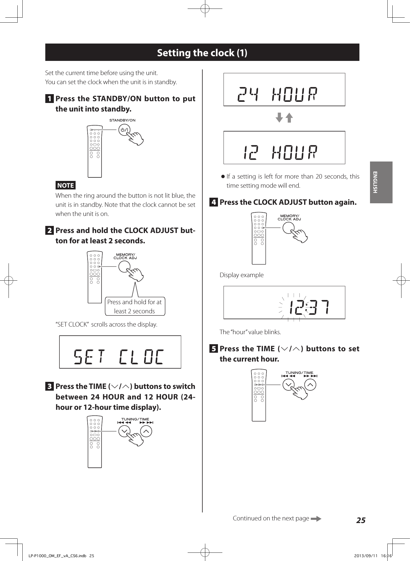 25ENGLISHSetting the clock (1)Set the current time before using the unit.You can set the clock when the unit is in standby.1  Press the STANDBY/ON button to put the unit into standby.NOTEWhen the ring around the button is not lit blue, the unit is in standby. Note that the clock cannot be set when the unit is on.2  Press and hold the CLOCK ADJUST but-ton for at least 2 seconds.Press and hold for at least 2 seconds“SET CLOCK”  scrolls across the display.3  Press the TIME (j/k) buttons to switch between 24 HOUR and 12 HOUR (24-hour or 12-hour time display).c3 oIf a setting is left for more than 20 seconds, this time setting mode will end.4  Press the CLOCK ADJUST button again.Display exampleThe “hour” value blinks.5  Press the TIME (j/k) buttons to set the current hour.Continued on the next page LP-P1000_OM_EF_vA_CS6.indb   25 2013/09/11   16:16