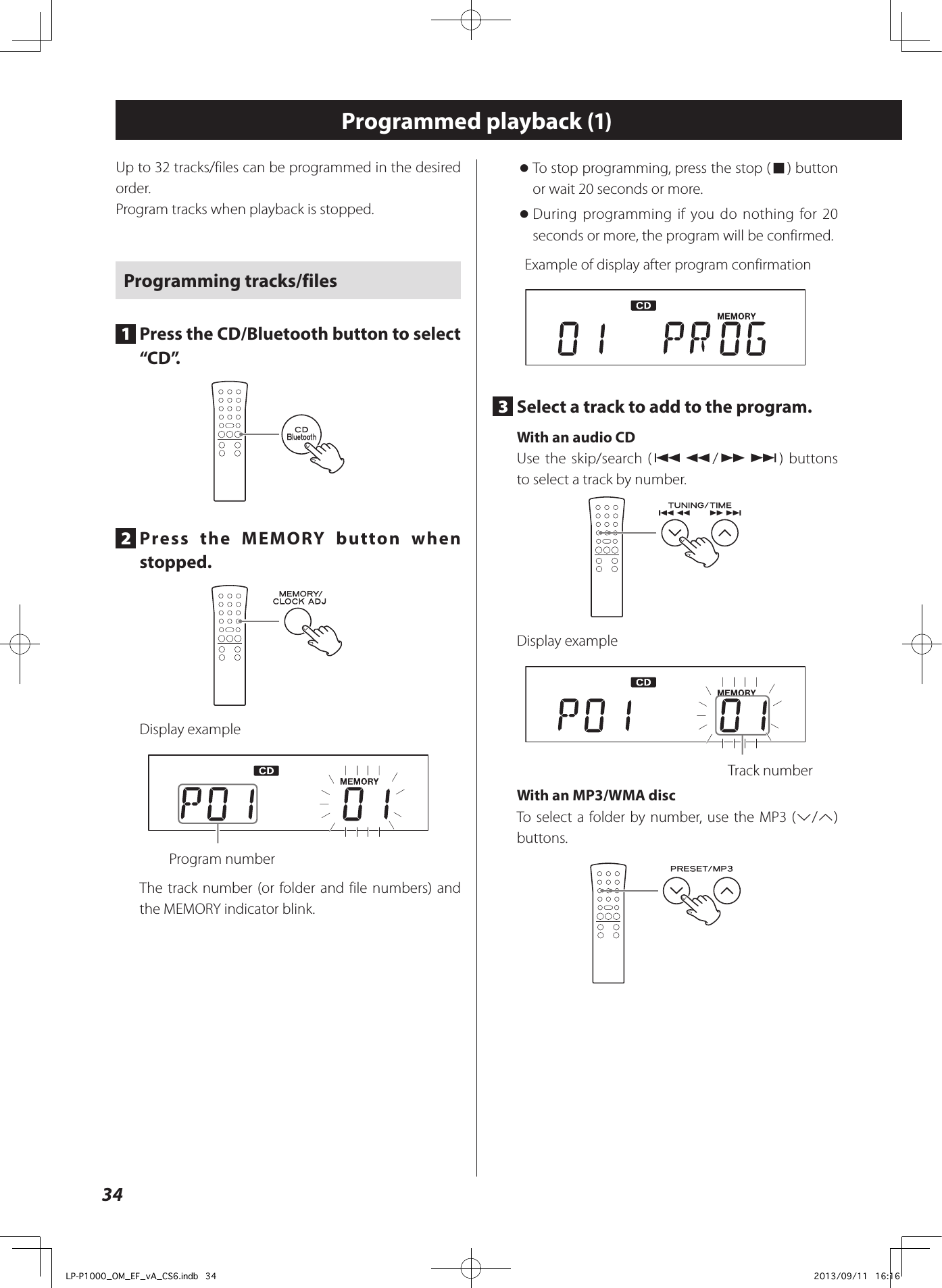 34Programmed playback (1)Up to 32 tracks/files can be programmed in the desired order.Program tracks when playback is stopped. Programming tracks/files1  Press the CD/Bluetooth button to select “ C D ”.2  Press the MEMORY button when stopped.Display example  Program numberThe track number (or folder and file numbers) and the MEMORY indicator blink. oTo stop programming, press the stop (8) button or wait 20 seconds or more. oDuring programming if you do nothing for 20 seconds or more, the program will be confirmed.Example of display after program confirmation3  Select a track to add to the program. With an audio CDUse the skip/search (.m/,/) buttons to select a track by number. Display example  Track number With an MP3/WMA disc To select a folder by number, use the MP3 (j/k) buttons.LP-P1000_OM_EF_vA_CS6.indb   34 2013/09/11   16:16