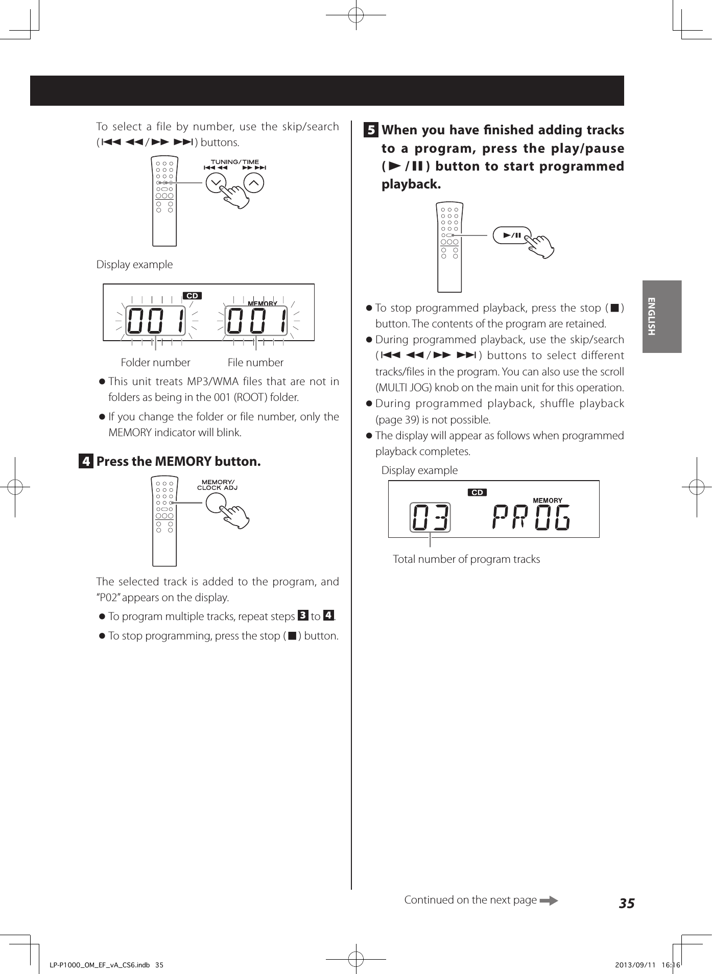 35ENGLISHTo select a file by number, use the skip/search (.m/,/) buttons.Display example  Folder number    File number oThis unit treats MP3/WMA files that are not in folders as being in the 001 (ROOT) folder. oIf you change the folder or file number, only the MEMORY indicator will blink.4  Press the MEMORY button.The selected track is added to the program, and “P02” appears on the display. oTo program multiple tracks, repeat steps  3 to  4. oTo stop programming, press the stop (8) button.5  When you have nished adding tracks to a program, press the play/pause (y/9) button to start programmed playback.  oTo stop programmed playback, press the stop (8) button. The contents of the program are retained.  oDuring programmed playback, use the skip/search (.m/,/) buttons to select different tracks/files in the program. You can also use the scroll (MULTI JOG) knob on the main unit for this operation. oDuring programmed playback, shuffle playback (page 39) is not possible.  oThe display will appear as follows when programmed playback completes.Display example  Total number of program tracksContinued on the next page LP-P1000_OM_EF_vA_CS6.indb   35 2013/09/11   16:16