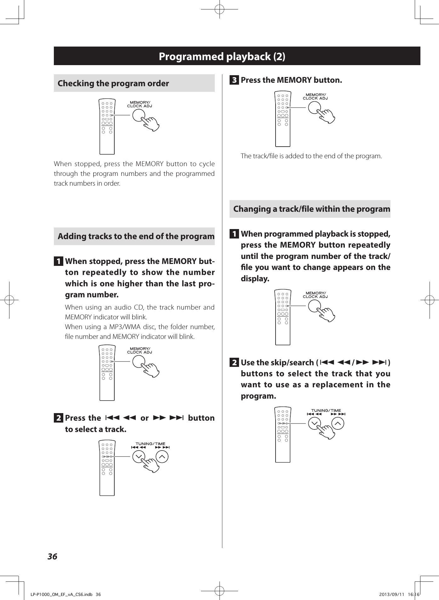 36Checking the program orderWhen stopped, press the MEMORY button to cycle through the program numbers and the programmed track numbers in order.Adding tracks to the end of the program1  When stopped, press the MEMORY but-ton repeatedly to show the number which is one higher than the last pro-gram number.When using an audio CD, the track number and MEMORY indicator will blink.When using a MP3/WMA disc, the folder number, file number and MEMORY indicator will blink.2  Press the .m or ,/ button to select a track.3  Press the MEMORY button.The track/file is added to the end of the program.Changing a track/file within the program1  When programmed playback is stopped, press the MEMORY button repeatedly until the program number of the track/le you want to change appears on the display.2  Use the skip/search (.m/,/) buttons to select the track that you want to use as a replacement in the program.Programmed playback (2)LP-P1000_OM_EF_vA_CS6.indb   36 2013/09/11   16:16