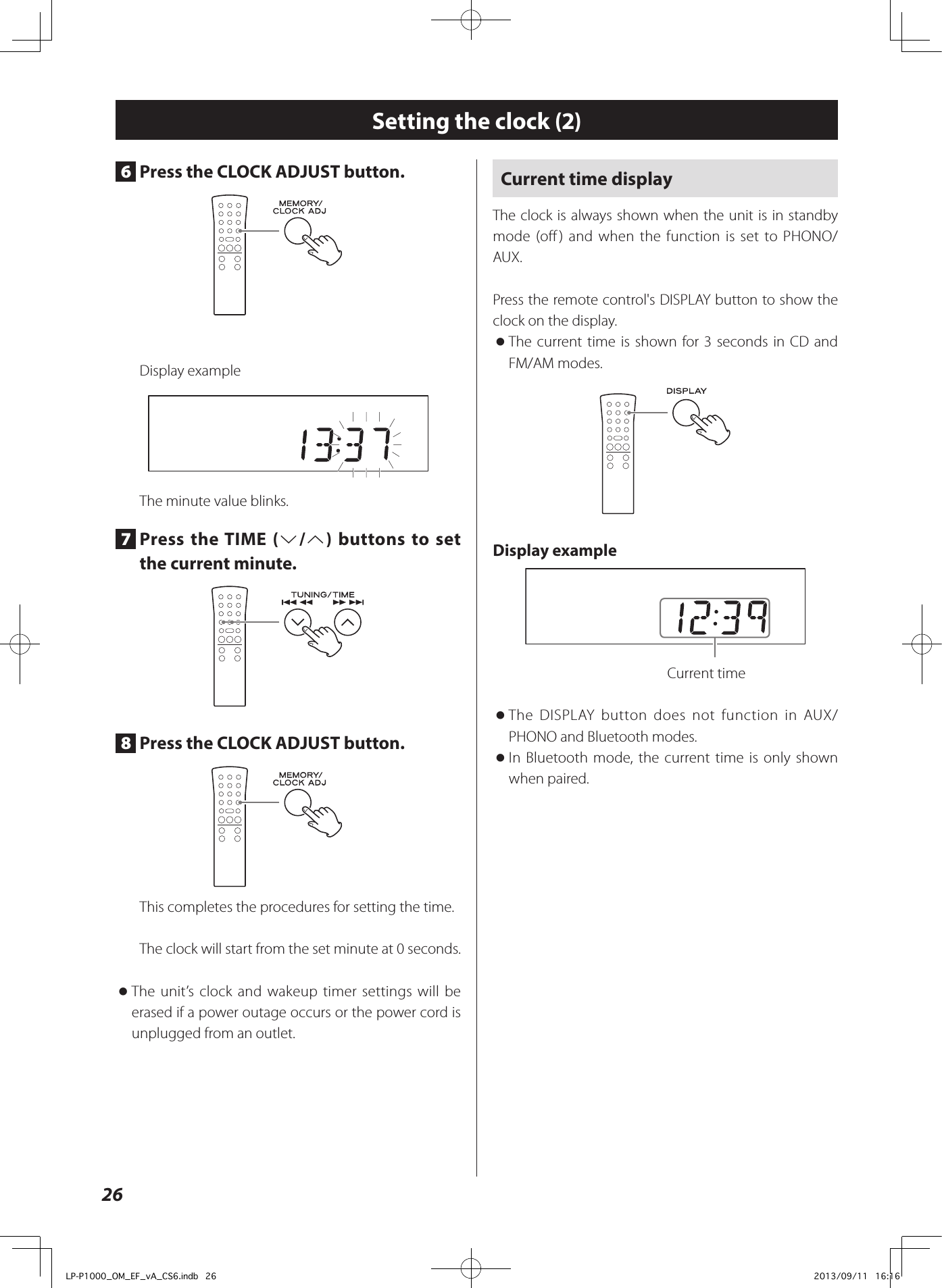 26Setting the clock (2)6  Press the CLOCK ADJUST button.Display exampleThe minute value blinks.7  Press the TIME (j/k) buttons to set the current minute.8  Press the CLOCK ADJUST button.This completes the procedures for setting the time.The clock will start from the set minute at 0 seconds. oThe unit’s clock and wakeup timer settings will be erased if a power outage occurs or the power cord is unplugged from an outlet.Current time displayThe clock is always shown when the unit is in standby mode (off) and when the function is set to PHONO/AUX. Press the remote control&apos;s DISPLAY button to show the clock on the display. oThe current time is shown for 3 seconds in CD and FM/AM modes.Display example  Current time oThe DISPLAY button does not function in AUX/PHONO and Bluetooth modes. oIn Bluetooth mode, the current time is only shown when paired.LP-P1000_OM_EF_vA_CS6.indb   26 2013/09/11   16:16