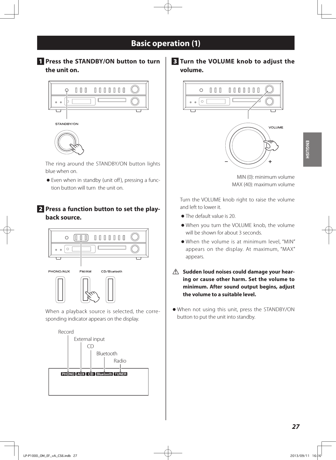 27ENGLISHBasic operation (1)3  Turn the VOLUME knob to adjust the volume.   MIN (0): minimum volume  MAX (40): maximum volume Turn the VOLUME knob right to raise the volume and left to lower it.  oThe default value is 20.  oWhen you turn the VOLUME knob, the volume will be shown for about 3 seconds.  oWhen the volume is at minimum level, “MIN” appears on the display. At maximum, “MAX” appears. V Sudden loud noises could damage your hear-ing or cause other harm. Set the volume to minimum. After sound output begins, adjust the volume to a suitable level.  oWhen not using this unit, press the STANDBY/ON button to put the unit into standby. 1  Press the STANDBY/ON button to turn the unit on. The ring around the STANDBY/ON button lights blue when on. oEven when in standby (unit off), pressing a func-tion button will turn  the unit on.2  Press a function button to set the play-back source. When a playback source is selected, the corre-sponding indicator appears on the display.RecordExternal inputRadioCDBluetoothLP-P1000_OM_EF_vA_CS6.indb   27 2013/09/11   16:16