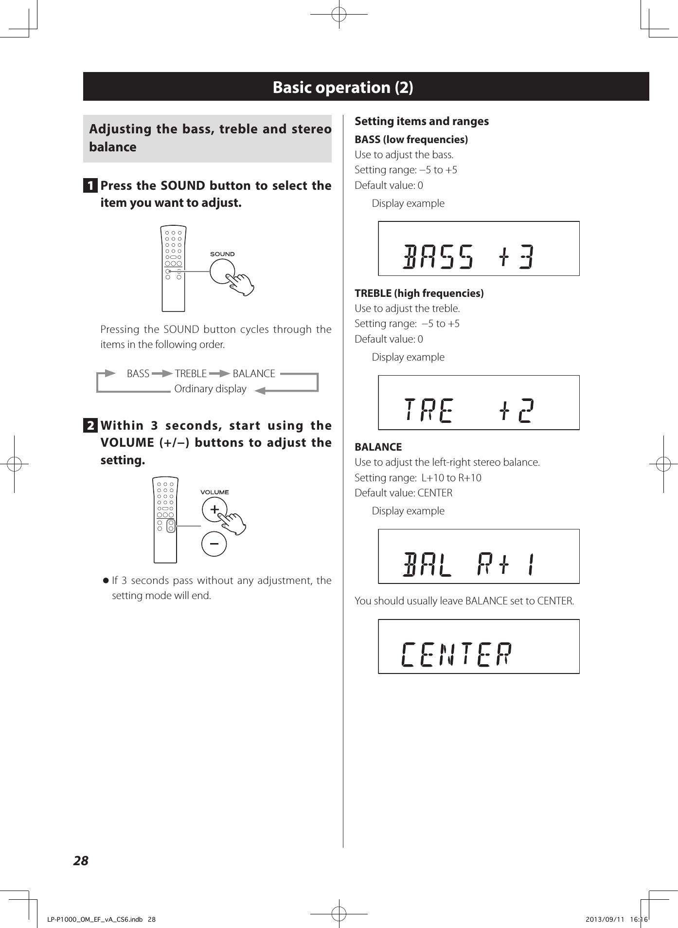 28Basic operation (2)Adjusting the bass, treble and stereo balance1  Press the SOUND button to select the item you want to adjust.Pressing the SOUND button cycles through the items in the following order.  BASS   TREBLE   BALANCEOrdinary display2  Within 3 seconds, start using the VOLUME (+/−) buttons to adjust the setting. oIf 3 seconds pass without any adjustment, the setting mode will end.Setting items and rangesBASS (low frequencies)Use to adjust the bass. Setting range: −5 to +5Default value: 0Display example TREBLE (high frequencies)Use to adjust the treble. Setting range:  −5 to +5Default value: 0Display exampleBALANCEUse to adjust the left-right stereo balance. Setting range:  L+10 to R+10Default value: CENTERDisplay exampleYou should usually leave BALANCE set to CENTER. LP-P1000_OM_EF_vA_CS6.indb   28 2013/09/11   16:16