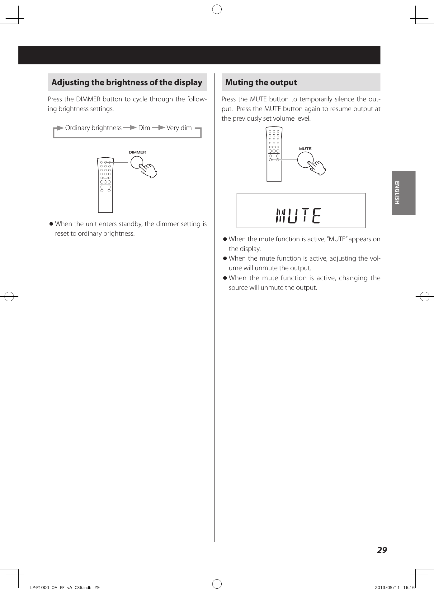 29ENGLISHAdjusting the brightness of the displayPress the DIMMER button to cycle through the follow-ing brightness settings.  Ordinary brightness   Dim   Very dim oWhen the unit enters standby, the dimmer setting is reset to ordinary brightness. Muting the outputPress the MUTE button to temporarily silence the out-put.  Press the MUTE button again to resume output at the previously set volume level.  oWhen the mute function is active, “MUTE” appears on the display.  oWhen the mute function is active, adjusting the vol-ume will unmute the output.  oWhen the mute function is active, changing the source will unmute the output. LP-P1000_OM_EF_vA_CS6.indb   29 2013/09/11   16:16