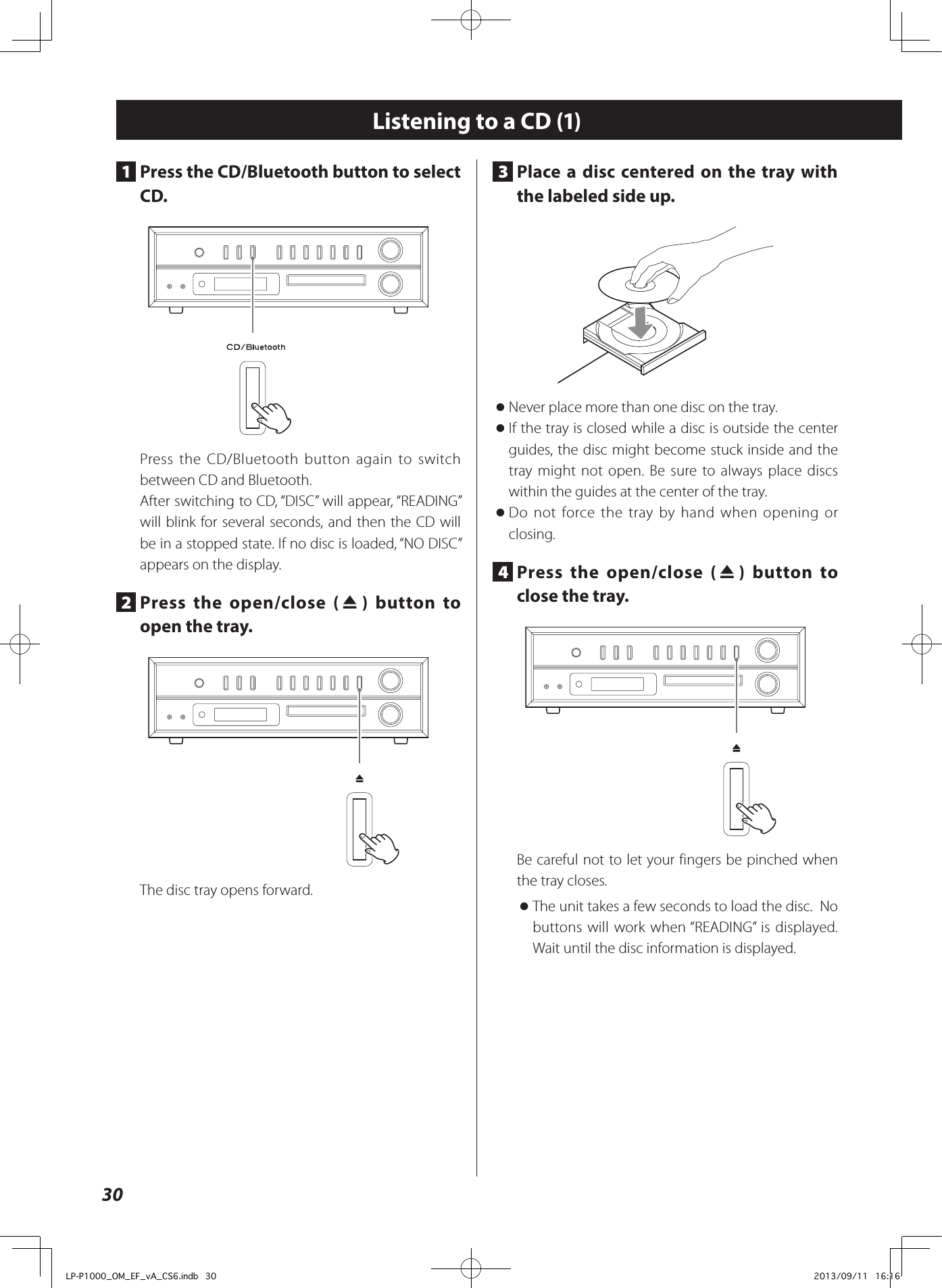 30Listening to a CD (1)1  Press the CD/Bluetooth button to select CD.Press the CD/Bluetooth button again to switch between CD and Bluetooth.After switching to CD, “DISC” will appear, “READING” will blink for several seconds, and then the CD will be in a stopped state. If no disc is loaded, “NO DISC” appears on the display. 2  Press the open/close (-) button to open the tray. The disc tray opens forward. 3  Place a disc centered on the tray with the labeled side up.  oNever place more than one disc on the tray.  oIf the tray is closed while a disc is outside the center guides, the disc might become stuck inside and the tray might not open. Be sure to always place discs within the guides at the center of the tray. oDo not force the tray by hand when opening or closing. 4  Press the open/close (-) button to close the tray. Be careful not to let your fingers be pinched when the tray closes.  oThe unit takes a few seconds to load the disc.  No buttons will work when “READING” is displayed. Wait until the disc information is displayed.LP-P1000_OM_EF_vA_CS6.indb   30 2013/09/11   16:16