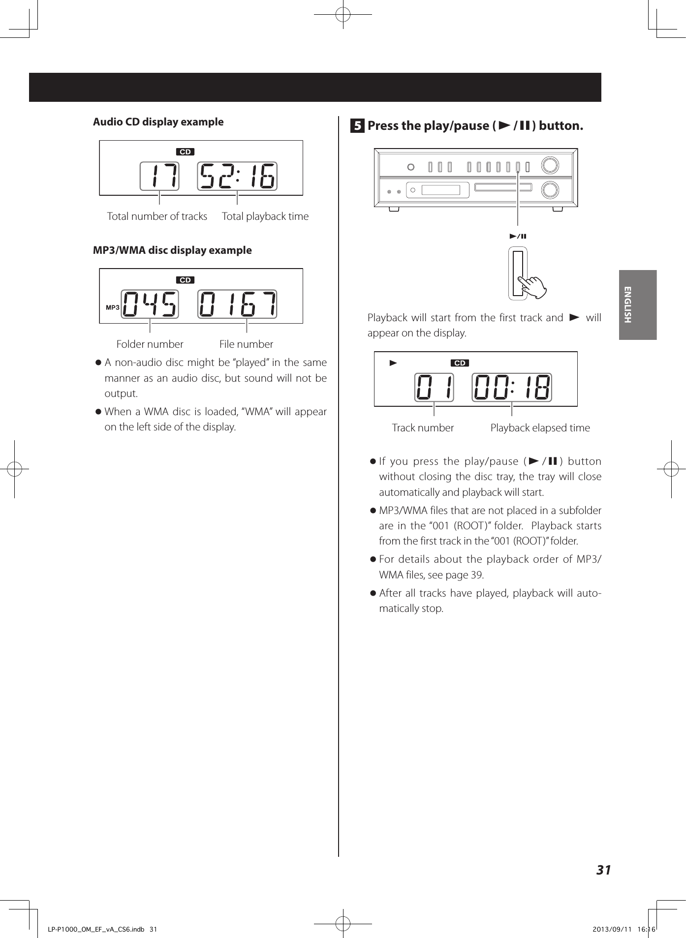 31ENGLISHAudio CD display example   Total number of tracks  Total playback time MP3/WMA disc display example   Folder number    File number  oA non-audio disc might be “played” in the same manner as an audio disc, but sound will not be output. oWhen a WMA disc is loaded, “WMA” will appear on the left side of the display. 5  Press the play/pause (y/9) button. Playback will start from the first track and y will appear on the display.   Track number  Playback elapsed time oIf you press the play/pause (y/9) button without closing the disc tray, the tray will close automatically and playback will start.  oMP3/WMA files that are not placed in a subfolder are in the “001 (ROOT)” folder.  Playback starts from the first track in the “001 (ROOT)” folder.  oFor details about the playback order of MP3/WMA files, see page 39. oAfter all tracks have played, playback will auto-matically stop. LP-P1000_OM_EF_vA_CS6.indb   31 2013/09/11   16:16