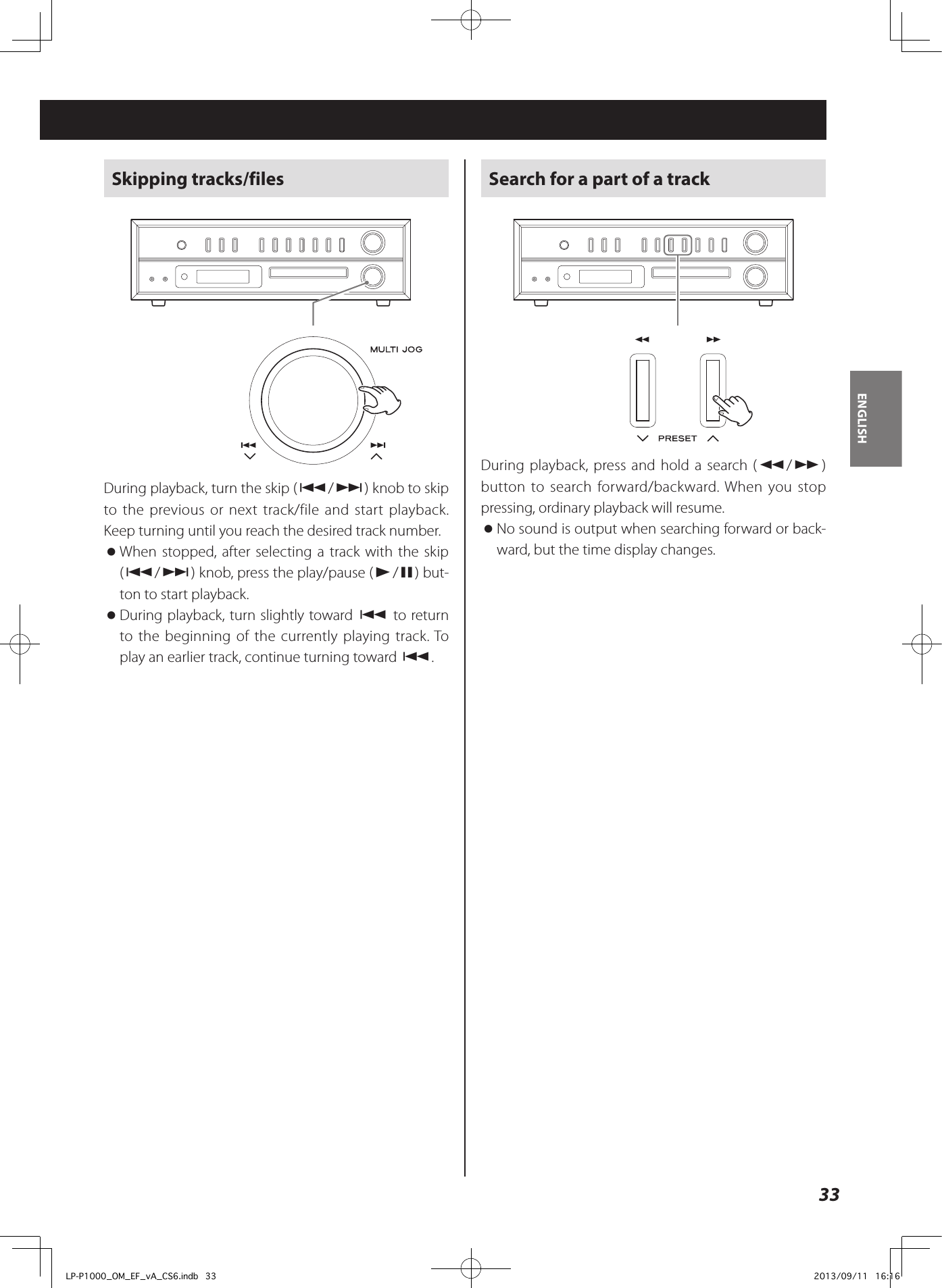 33ENGLISHSkipping tracks/filesDuring playback, turn the skip (.//) knob to skip to the previous or next track/file and start playback. Keep turning until you reach the desired track number.  oWhen stopped, after selecting a track with the skip (.//) knob, press the play/pause (y/9) but-ton to start playback. oDuring playback, turn slightly toward . to return to the beginning of the currently playing track. To play an earlier track, continue turning toward ..Search for a part of a trackDuring playback, press and hold a search (m/,) button to search forward/backward. When you stop pressing, ordinary playback will resume.  oNo sound is output when searching forward or back-ward, but the time display changes.LP-P1000_OM_EF_vA_CS6.indb   33 2013/09/11   16:16