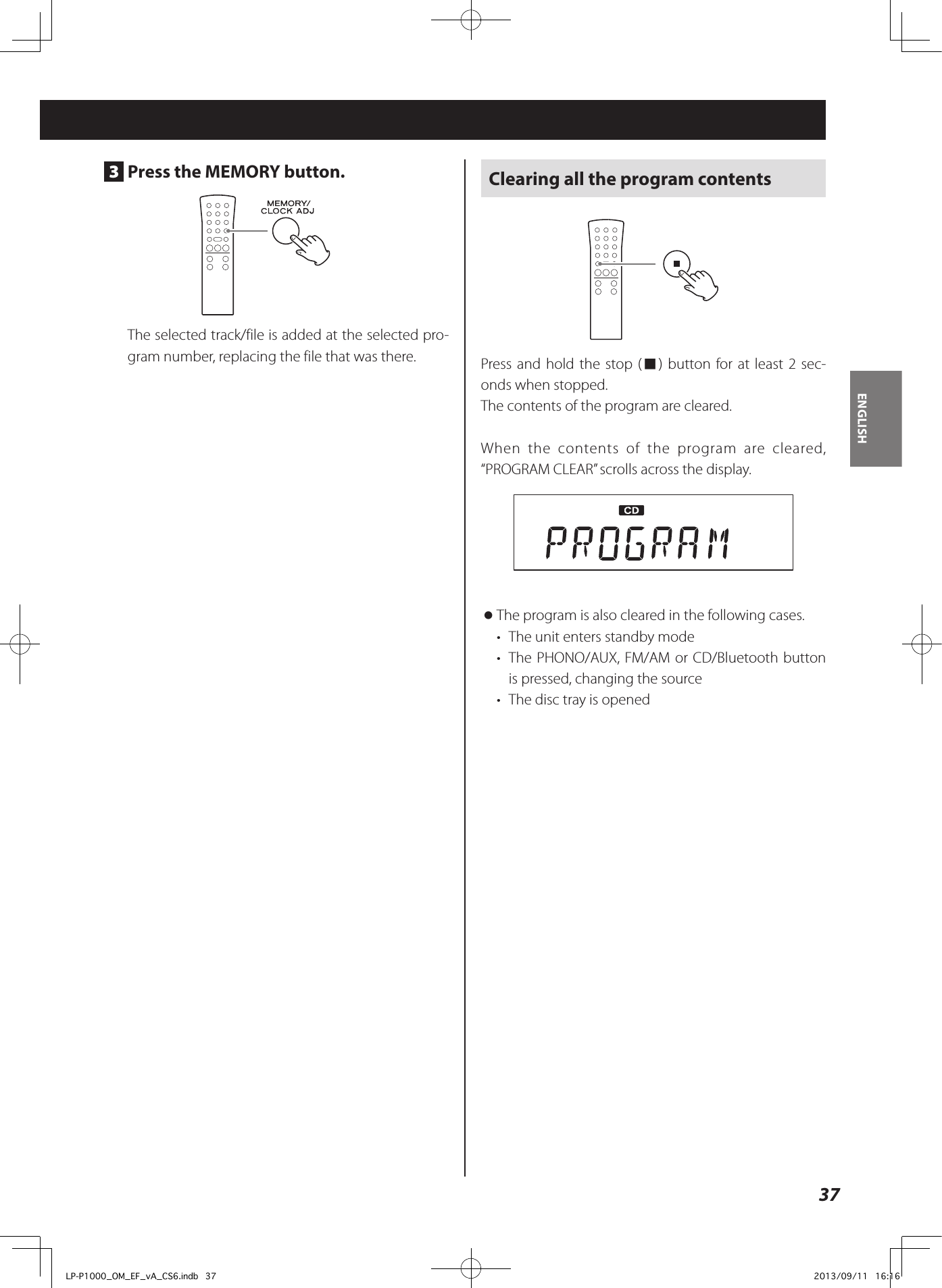 37ENGLISH3  Press the MEMORY button.The selected track/file is added at the selected pro-gram number, replacing the file that was there.Clearing all the program contentsPress and hold the stop (8) button for at least 2 sec-onds when stopped.The contents of the program are cleared.When the contents of the program are cleared, “PROGRAM CLEAR” scrolls across the display. oThe program is also cleared in the following cases. •  The unit enters standby mode•  The PHONO/AUX, FM/AM or CD/Bluetooth button is pressed, changing the source•  The disc tray is openedLP-P1000_OM_EF_vA_CS6.indb   37 2013/09/11   16:16