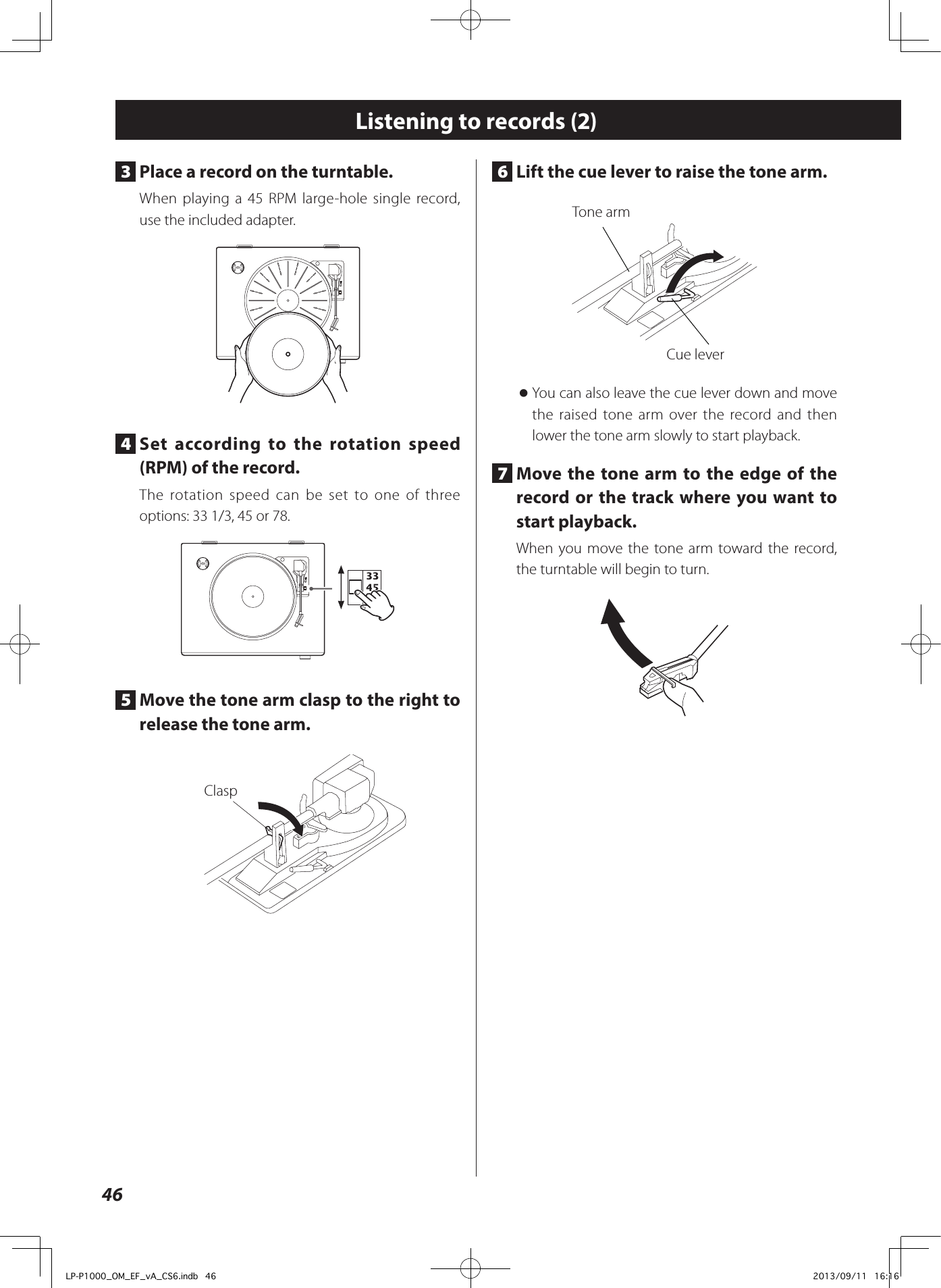466  Lift the cue lever to raise the tone arm. Tone armCue lever oYou can also leave the cue lever down and move the raised tone arm over the record and then lower the tone arm slowly to start playback. 7  Move the tone arm to the edge of the record or the track where you want to start playback. When you move the tone arm toward the record, the turntable will begin to turn.Listening to records (2)3  Place a record on the turntable. When playing a 45 RPM large-hole single record, use the included adapter.4  Set according to the rotation speed (RPM) of the record. The rotation speed can be set to one of three options: 33 1/3, 45 or 78.5  Move the tone arm clasp to the right to release the tone arm. ClaspLP-P1000_OM_EF_vA_CS6.indb   46 2013/09/11   16:16