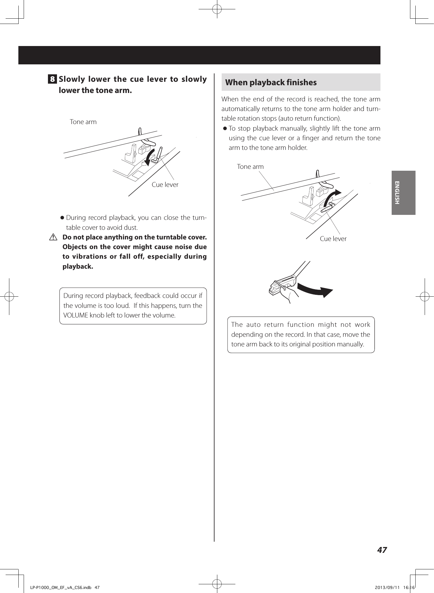47ENGLISH8  Slowly lower the cue lever to slowly lower the tone arm. Tone armCue lever oDuring record playback, you can close the turn-table cover to avoid dust. V Do not place anything on the turntable cover.  Objects on the cover might cause noise due to vibrations or fall off, especially during playback.During record playback, feedback could occur if the volume is too loud.  If this happens, turn the VOLUME knob left to lower the volume.When playback finishesWhen the end of the record is reached, the tone arm automatically returns to the tone arm holder and turn-table rotation stops (auto return function). oTo stop playback manually, slightly lift the tone arm using the cue lever or a finger and return the tone arm to the tone arm holder.Tone armCue leverThe auto return function might not work depending on the record. In that case, move the tone arm back to its original position manually.LP-P1000_OM_EF_vA_CS6.indb   47 2013/09/11   16:16