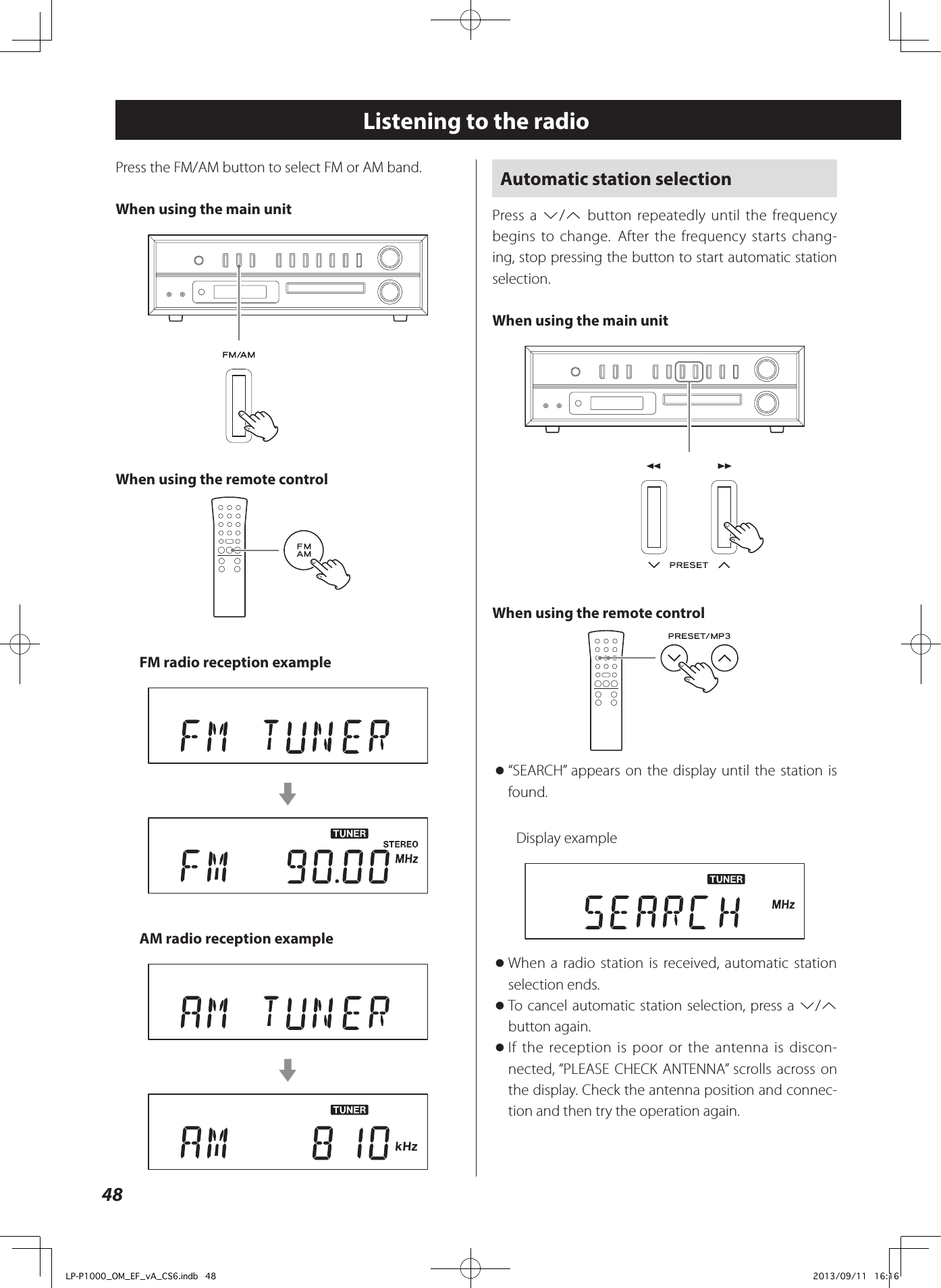 48Automatic station selectionPress a j/k button repeatedly until the frequency begins to change. After the frequency starts chang-ing, stop pressing the button to start automatic station selection. When using the main unitWhen using the remote control o“SEARCH” appears on the display until the station is found.Display example oWhen a radio station is received, automatic station selection ends.  oTo cancel automatic station selection, press a j/k button again.  oIf the reception is poor or the antenna is discon-nected, “PLEASE CHECK ANTENNA” scrolls across on the display. Check the antenna position and connec-tion and then try the operation again.Listening to the radioPress the FM/AM button to select FM or AM band.When using the main unitWhen using the remote controlFM radio reception examplecAM radio reception examplecLP-P1000_OM_EF_vA_CS6.indb   48 2013/09/11   16:16